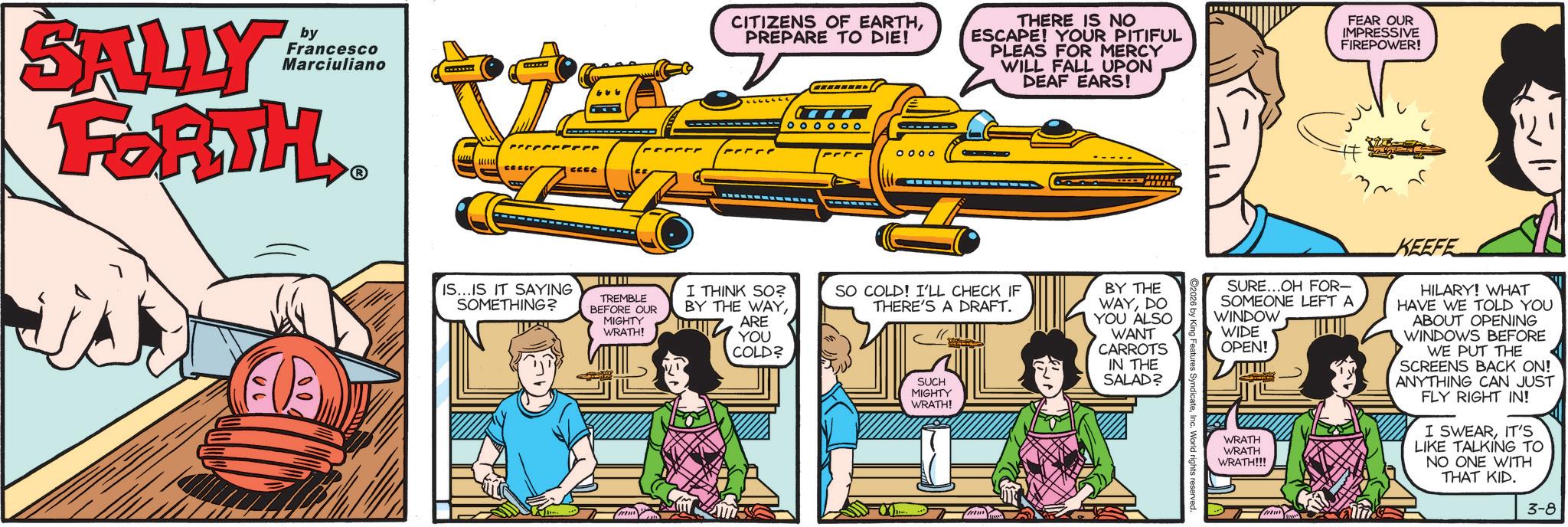 Comic book OCR: SALLY by Francesco Marciuliano FORTH CREE ? IS...IS IT SAYING SOMETHING? TREMBLE BEFORE OUR MIGHTY WRATH! CITIZENS OF EARTHPREPARE TO DIE! THERE IS NO ESCAPE! YOUR PITIFUL PLEAS FOR MERCY WILL FALL UPON DEAF EARS! FEAR OUR IMPRESSIVE FIREPOWER! O O O O O O 0000 I THINK SO? BY THE WAYSO COLD! I'LL CHECK IF THERE'S A DRAFT. ARE YOU COLD? SUCH MIGHTY WRATH! BY THE WAYDO YOU ALSO WANT CARROTS IN THE SALAD? ng Features SyndicateInc. World rights reserved. SURE...OH FOR- SOMEONE LEFT A WINDOW WIDE OPEN! WRATH WRATH WRATH!!! KEEFE HILARY! WHAT HAVE WE TOLD YOU ABOUT OPENING WINDOWS BEFORE WE PUT THE SCREENS BACK ON! ANYTHING CAN JUST FLY RIGHT IN! I SWEARIT'S LIKE TALKING TO NO ONE WITH THAT KID. 3-8 SALLY by Francesco Marciuliano FORTH CREE ? IS ... IS IT SAYING SOMETHING ? TREMBLE BEFORE OUR MIGHTY WRATH ! CITIZENS OF EARTHPREPARE TO DIE ! THERE IS NO ESCAPE ! YOUR PITIFUL PLEAS FOR MERCY WILL FALL UPON DEAF EARS ! FEAR OUR IMPRESSIVE FIREPOWER ! O O O O O O 0000 I THINK SO ? BY THE WAYSO COLD ! I'LL CHECK IF THERE'S A DRAFT . ARE YOU COLD ? SUCH MIGHTY WRATH ! BY THE WAYDO YOU ALSO WANT CARROTS IN THE SALAD ? ng Features SyndicateInc. World rights reserved . SURE ... OH FOR- SOMEONE LEFT A WINDOW WIDE OPEN ! WRATH WRATH WRATH !!! KEEFE HILARY ! WHAT HAVE WE TOLD YOU ABOUT OPENING WINDOWS BEFORE WE PUT THE SCREENS BACK ON ! ANYTHING CAN JUST FLY RIGHT IN ! I SWEARIT'S LIKE TALKING TO NO ONE WITH THAT KID . 3-8