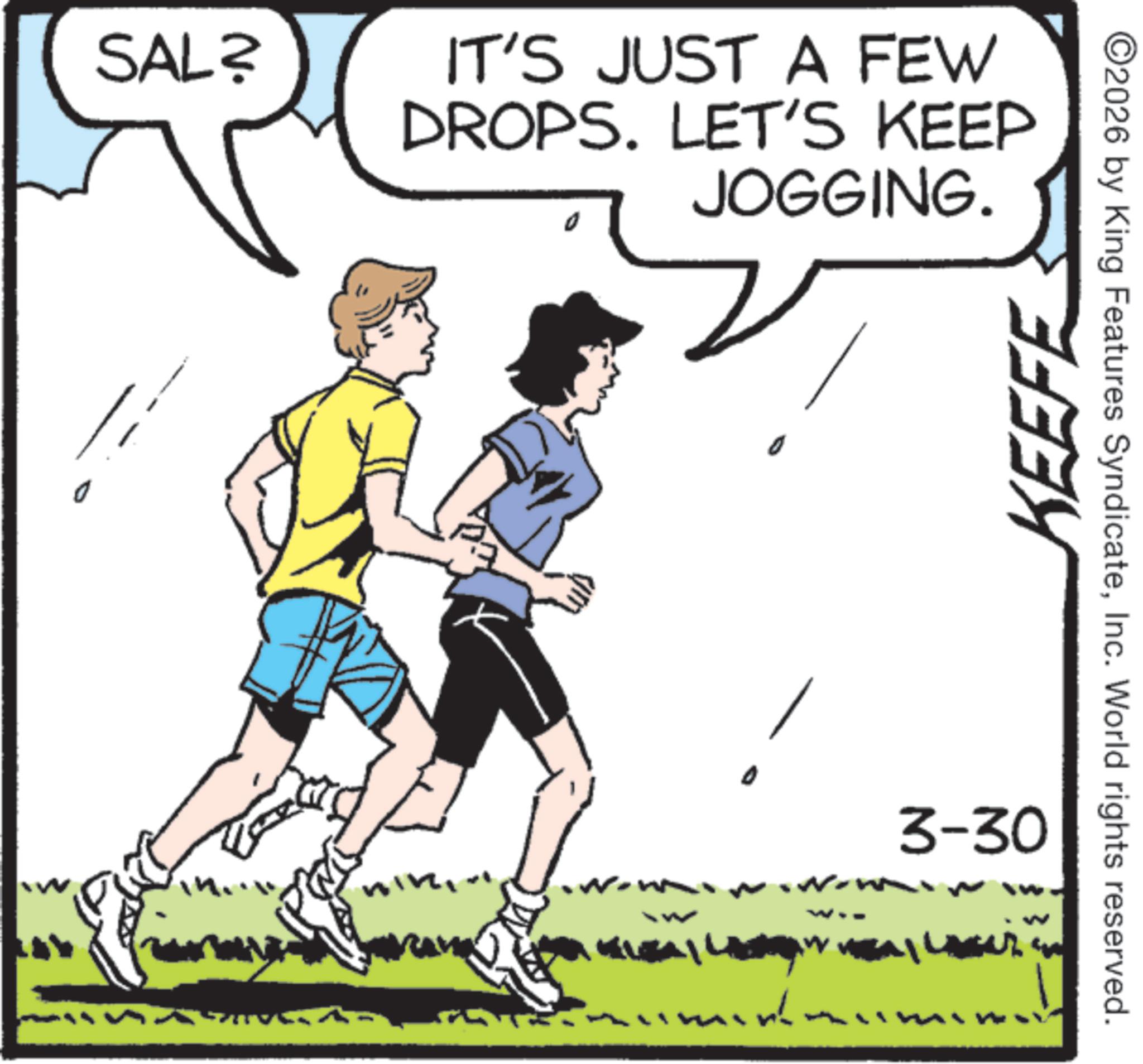 Clip art OCR: SAL? IT'S JUST A FEW DROPS. LET'S KEEP JOGGING. KEEFE ?? ? ? ? ??? ? ? ?? 3-30 ©2026 by King Features SyndicateInc. World rights reserved. SAL ? IT'S JUST A FEW DROPS . LET'S KEEP JOGGING . KEEFE ?? ? ? ? ? ?? ? ? ?? 3-30 © 2026 by King Features SyndicateInc. World rights reserved .
