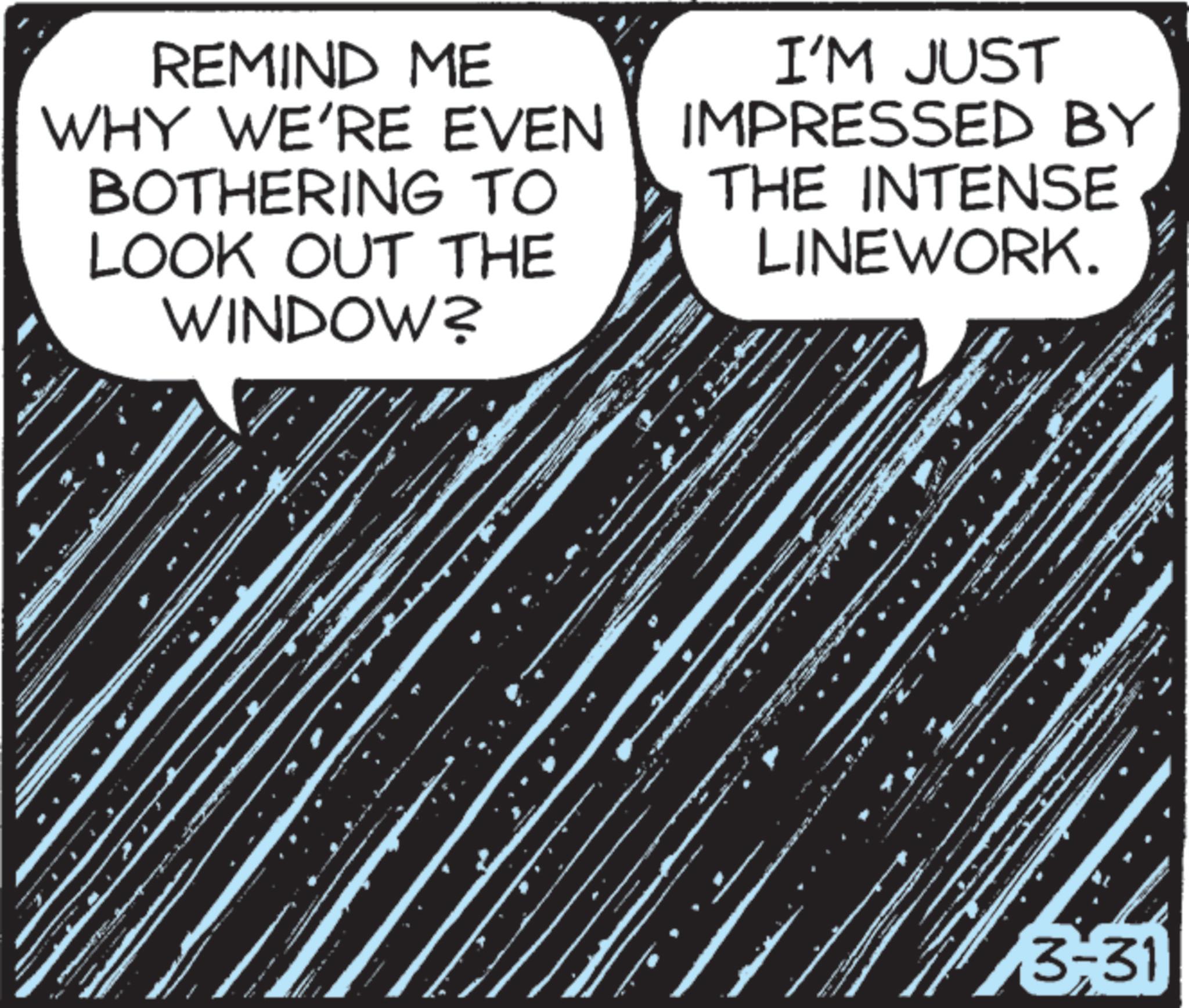 OCR: REMIND ME WHY WE'RE EVEN BOTHERING TO LOOK OUT THE WINDOW? I'M JUST IMPRESSED BY THE INTENSE LINEWORK. www. 3-31 REMIND ME WHY WE'RE EVEN BOTHERING TO LOOK OUT THE WINDOW ? I'M JUST IMPRESSED BY THE INTENSE LINEWORK . www . 3-31