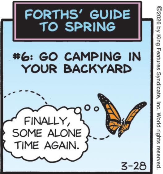 Graphics OCR: FORTHS' GUIDE TO SPRING #6: GO CAMPING IN YOUR BACKYARD FINALLYSOME ALONE TIME AGAIN. o ©2026 by King Features SyndicateInc. World rights reserved. 3-28 FORTHS ' GUIDE TO SPRING # 6 : GO CAMPING IN YOUR BACKYARD FINALLYSOME ALONE TIME AGAIN . o © 2026 by King Features SyndicateInc. World rights reserved . 3-28
