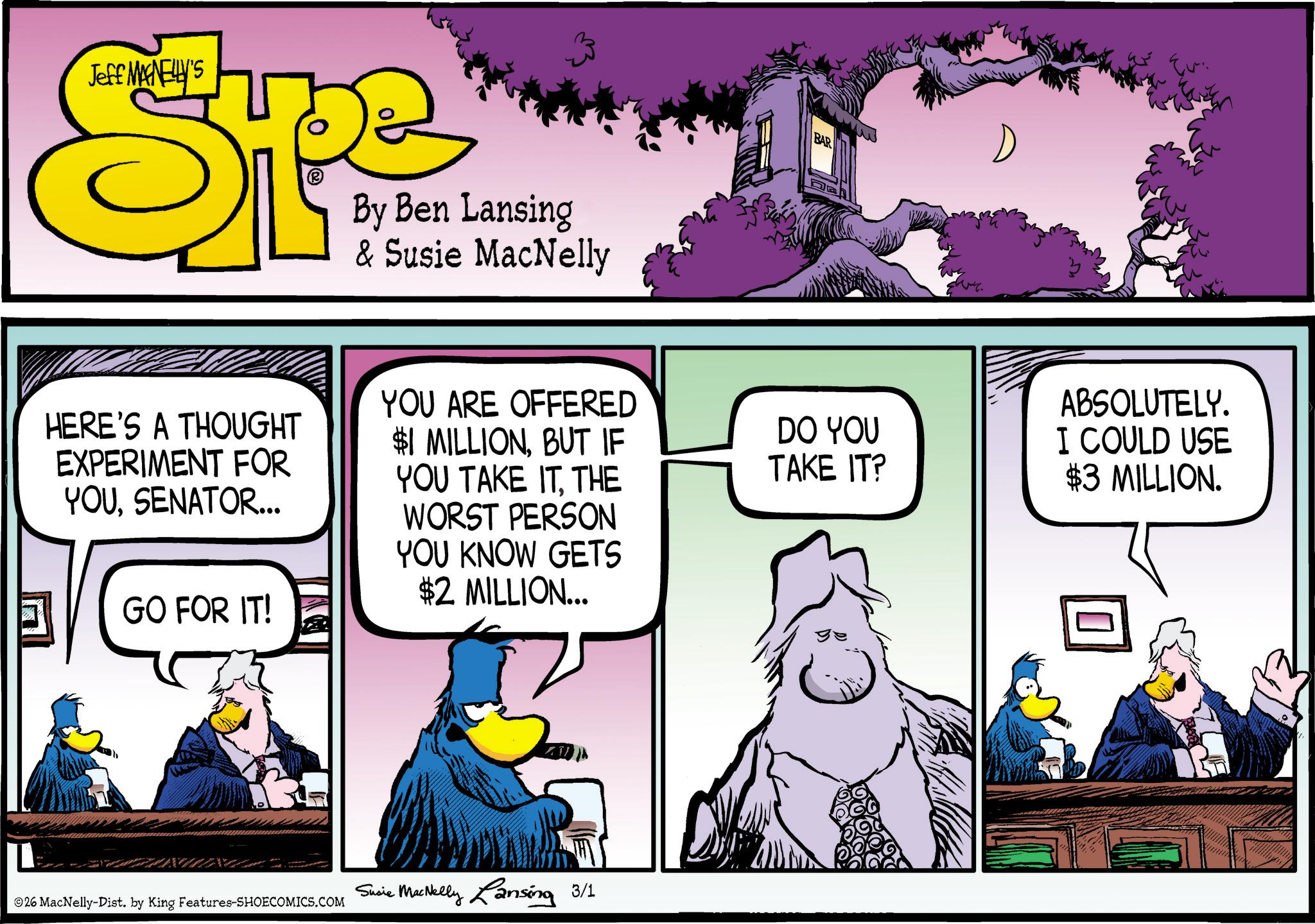 Animated cartoon OCR: Jeff MANELLY'S By Ben Lansing & Susie MacNelly HERE'S A THOUGHT EXPERIMENT FOR YOUSENATOR... GO FOR IT! YOU ARE OFFERED $1 MILLIONBUT IF YOU TAKE ITTHE WORST PERSON YOU KNOW GETS $2 MILLION... 26 MacNelly-Dist. by King Features-SHOECOMICS.COM Susie MacNelly Lansing 3/1 BAR DO YOU TAKE IT? Eu ABSOLUTELY. I COULD USE $3 MILLION. ? Jeff MANELLY'S By Ben Lansing & Susie MacNelly HERE'S A THOUGHT EXPERIMENT FOR YOUSENATOR ... GO FOR IT ! YOU ARE OFFERED $ 1 MILLIONBUT IF YOU TAKE ITTHE WORST PERSON YOU KNOW GETS $ 2 MILLION ... 26 MacNelly - Dist . by King Features-SHOECOMICS.COM Susie MacNelly Lansing 3/1 BAR DO YOU TAKE IT ? Eu ABSOLUTELY . I COULD USE $ 3 MILLION . ?