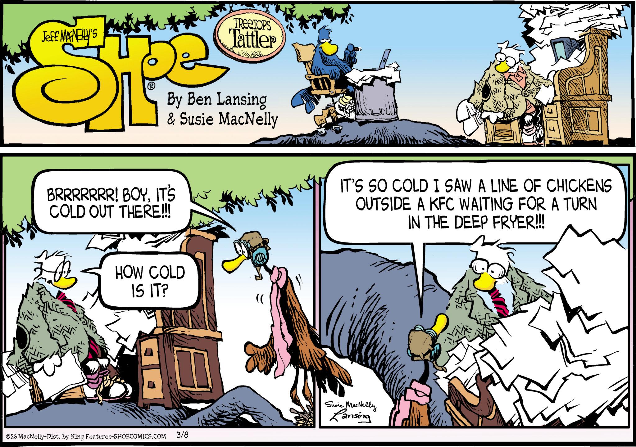 Graphics OCR: Jeff MAGNELLY'S SP TREETOPS Tattler By Ben Lansing & Susie MacNelly BRRRRRRR! BOYIT'S COLD OUT THERE!!! HOW COLD IS IT? 26 MacNelly-Dist. by King Features-SHOECOMICS.COM 3/8 IT'S SO COLD I SAW A LINE OF CHICKENS OUTSIDE A KFC WAITING FOR A TURN IN THE DEEP FRYER!!!! Susie MacNelly Lansing Jeff MAGNELLY'S SP TREETOPS Tattler By Ben Lansing & Susie MacNelly BRRRRRRR ! BOYIT'S COLD OUT THERE !!! HOW COLD IS IT ? 26 MacNelly - Dist . by King Features-SHOECOMICS.COM 3/8 IT'S SO COLD I SAW A LINE OF CHICKENS OUTSIDE A KFC WAITING FOR A TURN IN THE DEEP FRYER !!!! Susie MacNelly Lansing