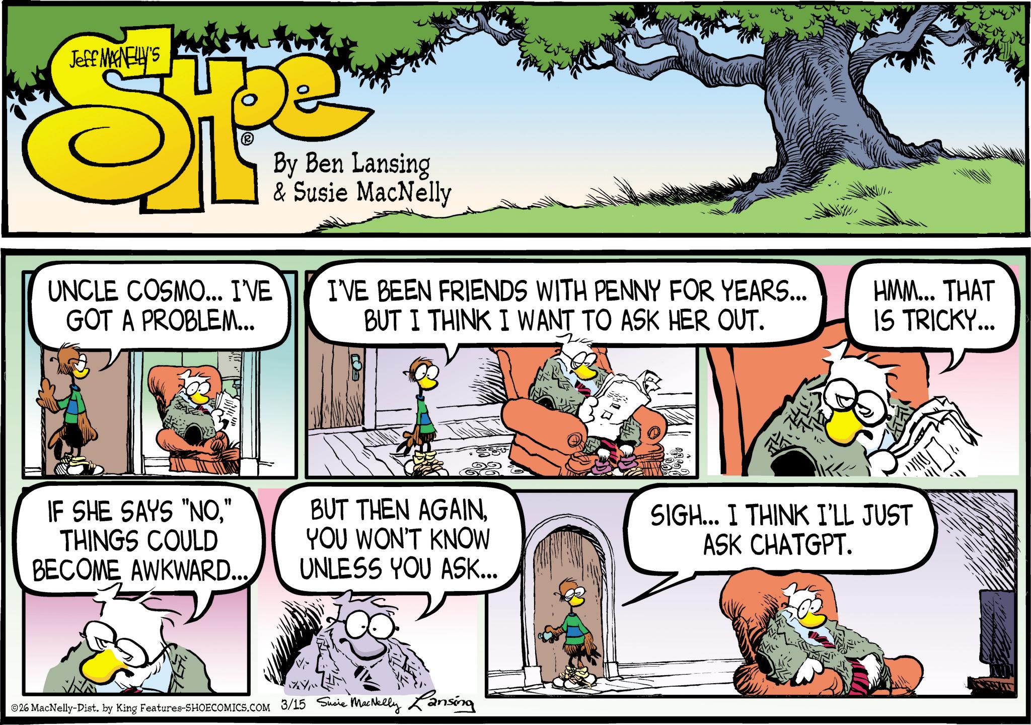 Publication OCR: Jeff MANELLY'S UNCLE COSMO... I'VE GOT A PROBLEM... By Ben Lansing & Susie MacNelly I'VE BEEN FRIENDS WITH PENNY FOR YEARS... BUT I THINK I WANT TO ASK HER OUT. HMM... THAT IS TRICKY... IF SHE SAYS "NO" THINGS COULD BECOME AWKWARD... BUT THEN AGAINYOU WON'T KNOW UNLESS YOU ASK... SIGH... I THINK I'LL JUST ASK CHATGPT. © 26 MacNelly-Dist. by King Features-SHOECOMICS.COM 3/15 Susie MacNelly Lansing Jeff MANELLY'S UNCLE COSMO ... I'VE GOT A PROBLEM ... By Ben Lansing & Susie MacNelly I'VE BEEN FRIENDS WITH PENNY FOR YEARS ... BUT I THINK I WANT TO ASK HER OUT . HMM ... THAT IS TRICKY ... IF SHE SAYS " NO" THINGS COULD BECOME AWKWARD ... BUT THEN AGAINYOU WON'T KNOW UNLESS YOU ASK ... SIGH ... I THINK I'LL JUST ASK CHATGPT . © 26 MacNelly - Dist . by King Features-SHOECOMICS.COM 3/15 Susie MacNelly Lansing