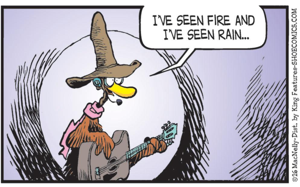 Graphics OCR: I'VE SEEN FIRE AND I'VE SEEN RAIN... ©26 MacNelly-Dist. by King Features-SHOECOMICS.COM I'VE SEEN FIRE AND I'VE SEEN RAIN ... © 26 MacNelly - Dist . by King Features-SHOECOMICS.COM