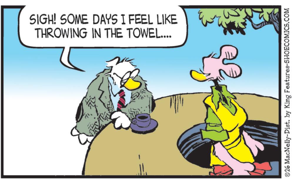 Beak OCR: SIGH! SOME DAYS I FEEL LIKE THROWING IN THE TOWEL.... ©26 MacNelly-Dist. by King Features-SHOECOMICS.COM SIGH ! SOME DAYS I FEEL LIKE THROWING IN THE TOWEL .... © 26 MacNelly - Dist . by King Features-SHOECOMICS.COM
