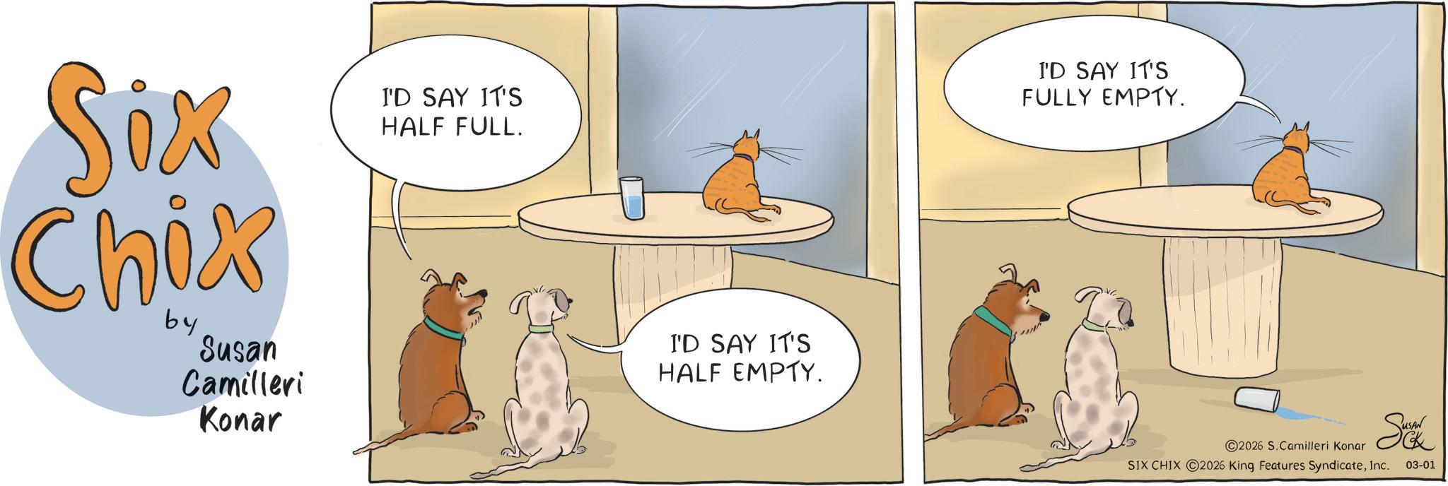 Canidae OCR: Six Chix by Susan Camilleri Konar I'D SAY IT'S HALF FULL. I'D SAY IT'S HALF EMPTY. I'D SAY IT'S FULLY EMPTY. 2026 S. Camilleri Konar SIX CHIX 2026 King Features SyndicateInc. 03-01 Six Chix by Susan Camilleri Konar I'D SAY IT'S HALF FULL . I'D SAY IT'S HALF EMPTY . I'D SAY IT'S FULLY EMPTY . 2026 S. Camilleri Konar SIX CHIX 2026 King Features SyndicateInc. 03-01