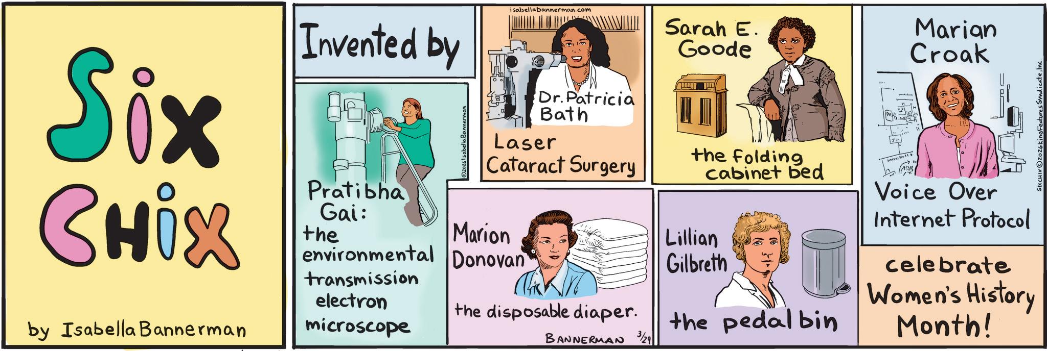 Conversation OCR: isabellabannerman.com Six Chix by Isabella Bannerman Invented by Pratibha Gai: the ©2026 Isabella Bannerman Dr.Patricia Bath Laser Cataract Surgery Marion environmental Donovan transmission electron microscope Sarah E. Goode the folding cabinet bed Lillian Gilbreth the pedal bin BANNERMAN 3/29 the disposable diaper. Marian Croak Voice Over Internet Protocol celebrate Women's History Month! SIXCHIX2026king Features SyndicateInc isabellabannerman.com Six Chix by Isabella Bannerman Invented by Pratibha Gai : the © 2026 Isabella Bannerman Dr.Patricia Bath Laser Cataract Surgery Marion environmental Donovan transmission electron microscope Sarah E. Goode the folding cabinet bed Lillian Gilbreth the pedal bin BANNERMAN 3/29 the disposable diaper . Marian Croak Voice Over Internet Protocol celebrate Women's History Month ! SIXCHIX2026king Features Syndicate