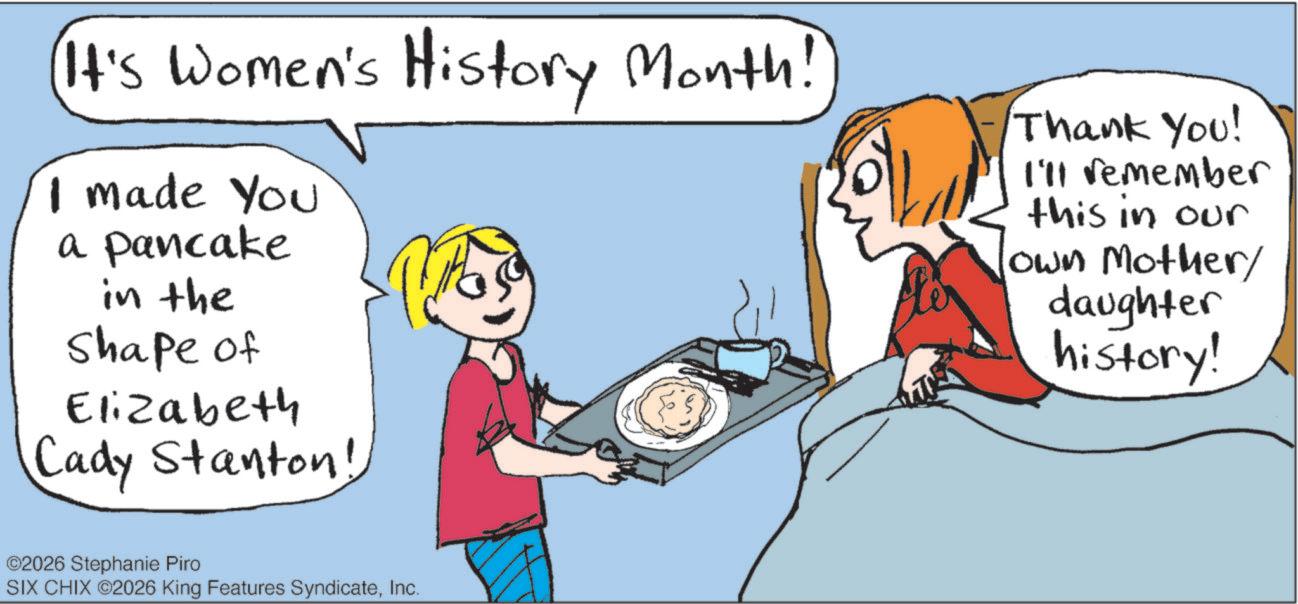 Fiction OCR: It's Women's History Month! I made You a pancake in the Shape of Elizabeth Cady Stanton! Thank You! I'll remember this in our own Mother/ daughter history! ©2026 Stephanie Piro SIX CHIX ©2026 King Features SyndicateInc. It's Women's History Month ! I made You a pancake in the Shape of Elizabeth Cady Stanton ! Thank You ! I'll remember this in our own Mother / daughter history ! © 2026 Stephanie Piro SIX CHIX © 2026 King Features Syndicate