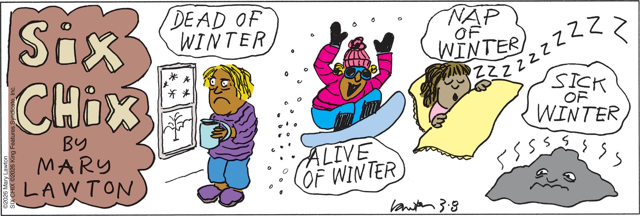 Animation OCR: ©2026 Mary Lawton SIX CHIX ©2026 King Features SyndicateInc. Six CHOX BY MARY LAWTON DEAD OF WINTER ALIVE OF WINTER NAP OF WINTER 3.8 Z Z Z Z Z Z Z Z Z 555 SICK OF WINTER 55 © 2026 Mary Lawton SIX CHIX © 2026 King Features SyndicateInc. Six CHOX BY MARY LAWTON DEAD OF WINTER ALIVE OF WINTER NAP OF WINTER 3.8 Z Z Z Z Z Z Z Z Z 555 SICK OF WINTER 55