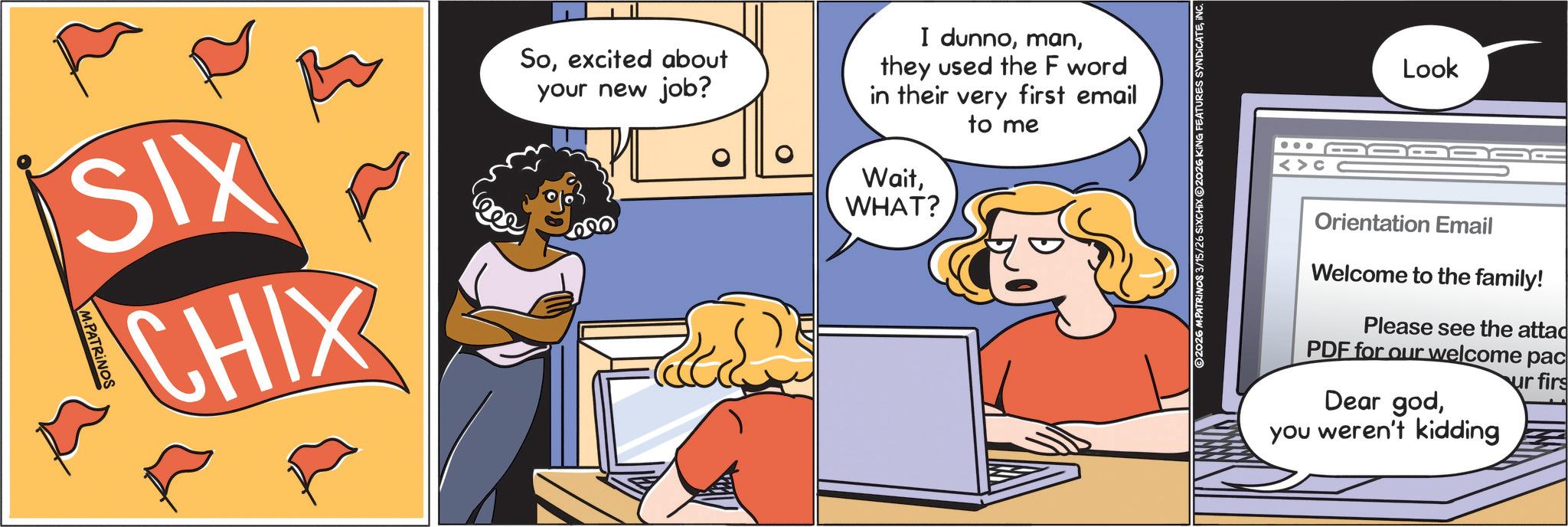 Animated cartoon OCR: SIX M.PATRINOS CHIX Soexcited about your new job? I dunnothey used the F word in their very first email to me WaitWHAT? ©2026 M.PATRINOS 3/15/ TURES SYNDICATEil Look Orientation Email Welcome to the family! Please see the attac PDF for our welcome pac Dear godur firs you weren't kidding SIX M.PATRINOS CHIX Soexcited about your new job ? I dunnothey used the F word in their very first email to me WaitWHAT ? © 2026 M.PATRINOS 3 / 15 / TURES SYNDICATEil Look Orientation Email Welcome to the family ! Please see the attac PDF for our welcome pac Dear godur firs you weren't kidding