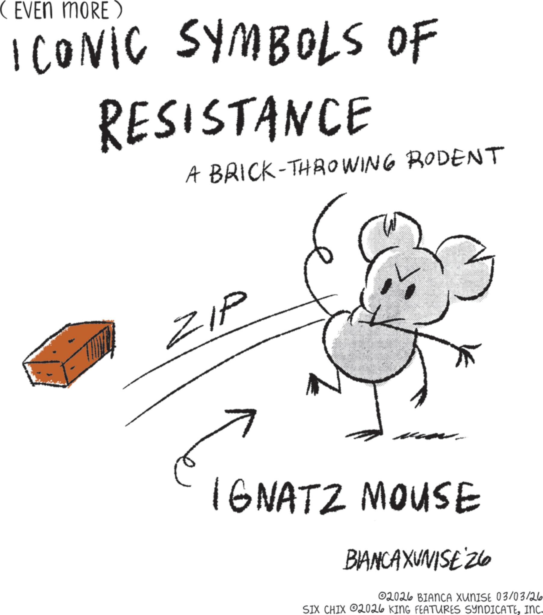 Ink OCR: ( EVEN MORE) ICONIC SYMBOLS OF RESISTANCE A BRICK-THROWING RODENT ZIP IGNATZ MOUSE BIANCAXUNISE 26 02026 BIANCA XUNISE 03/03/26 SIX CHIX 2026 KING FEATURES SYNDICATEINC. ( EVEN MORE ) ICONIC SYMBOLS OF RESISTANCE A BRICK - THROWING RODENT ZIP IGNATZ MOUSE BIANCAXUNISE 26 02026 BIANCA XUNISE 03/03/26 SIX CHIX 2026 KING FEATURES SYNDICATEINC .