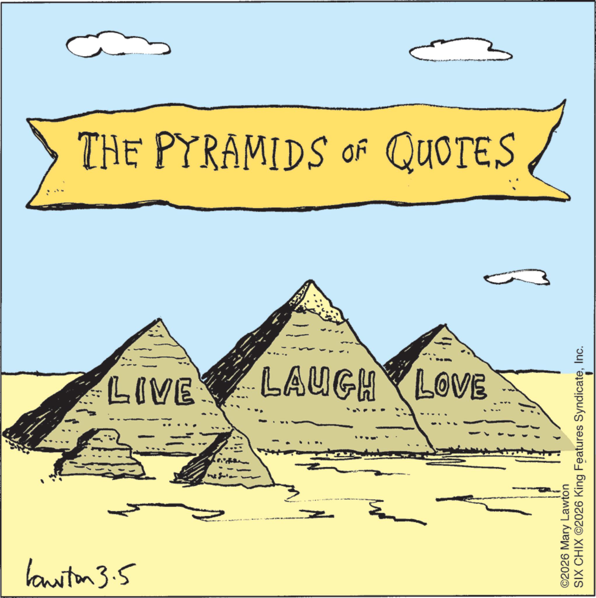 Pyramid OCR: Lawton 3.5 THE PYRAMIDS OF QUOTES LIVE LAUGH LOVE ©2026 Mary Lawton SIX CHIX ©2026 King Features SyndicateInc. Lawton 3.5 THE PYRAMIDS OF QUOTES LIVE LAUGH LOVE © 2026 Mary Lawton SIX CHIX © 2026 King Features Syndicate