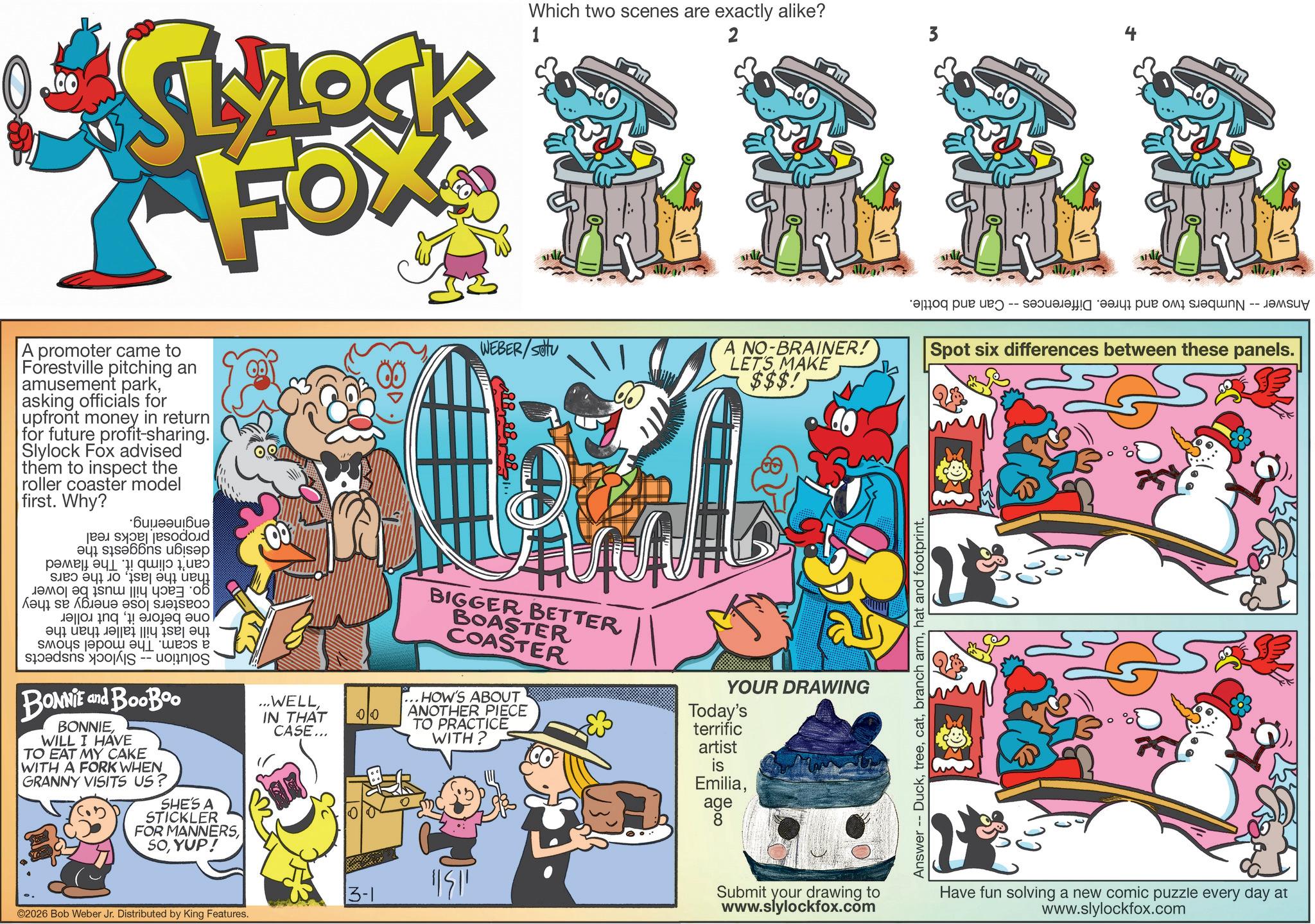 Graphics OCR: SLROCK FOX A promoter came to Forestville pitching an amusement parkasking officials for upfront money in return for future profit-sharing. Slylock Fox advised them to inspect the roller coaster model first. Why? ·Buueau?Bue pa dod a b c d e lao| eq i??? ||!? ??æ= o6 ??? ?? ????? o ???? ?? ????? ??? BONNIE and BooBoo BONNIEWILL I HAVE TO EAT MY CAKE WITH A FORK WHEN GRANNY VISITS US? SHE'S A STICKLER FOR MANNERSYUP! ...WELLIN THAT CASE... 00 Which two scenes are exactly alike? 1 2 WEBER/SOU A NO-BRAINER! LET'S MAKE $$$! BIGGER BETTER BOASTER COASTER ...HOW'S ABOUT ANOTHER PIECE TO PRACTICE WITH? YOUR DRAWING Today's terrific artist is Emiliaage 8 ©2026 Bob Weber Jr. Distributed by King Features. 3-1 "51 Submit your drawing to www.slylockfox.com Answer -- Duckhat and footprint. 3 a pa -- ???? ??q-- ????? Spot six differences between these panels. Have fun solving a new comic puzzle every day at www.slylockfox.com SLROCK FOX A promoter came to Forestville pitching an amusement parkasking officials for upfront money in return for future profit - sharing . Slylock Fox advised them to inspect the roller coaster model first . Why ? · Buueau ? Bue pa dod a b c d e lao | eq i ??? || ! ? ?? æ = o6 ??? ?? ????? o ???? ?? ????? ??? BONNIE and BooBoo BONNIEWILL I HAVE TO EAT MY CAKE WITH A FORK WHEN GRANNY VISITS US ? SHE'S A STICKLER FOR MANNERSYUP ! ... WELLIN THAT CASE ... 00 Which two scenes are exactly alike ? 1 2 WEBER / SOU A NO - BRAINER ! LET'S MAKE $$$ ! BIGGER BETTER BOASTER COASTER ... HOW'S ABOUT ANOTHER PIECE TO PRACTICE WITH ? YOUR DRAWING Today's terrific artist is Emiliaage 8 © 2026 Bob Weber Jr. Distributed by King Features . 3-1 " 51 Submit your drawing to www.slylockfox.com Answer -- Duckbranch armhat and footprint . 3 a pa -- ???? ??q-- ????? Spot six differences between these panels . Have fun solving a new comic puzzle every day at www.slylockfox.com