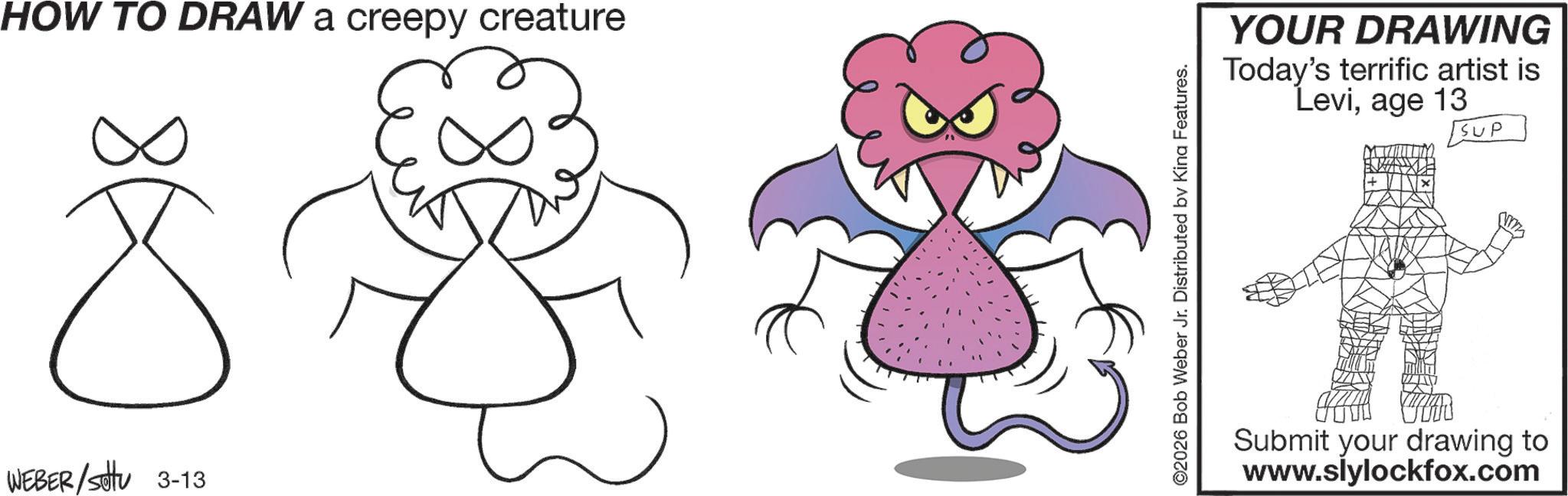 Fictional character OCR: HOW TO DRAW a creepy creature WEBER/sottu 3-13 ©2026 Bob Weber Jr. Distributed by King Features. YOUR DRAWING Today's terrific artist is Leviage 13 SUP Submit your drawing to www.slylockfox.com HOW TO DRAW a creepy creature WEBER / sottu 3-13 © 2026 Bob Weber Jr. Distributed by King Features . YOUR DRAWING Today's terrific artist is Leviage 13 SUP Submit your drawing to www.slylockfox.com