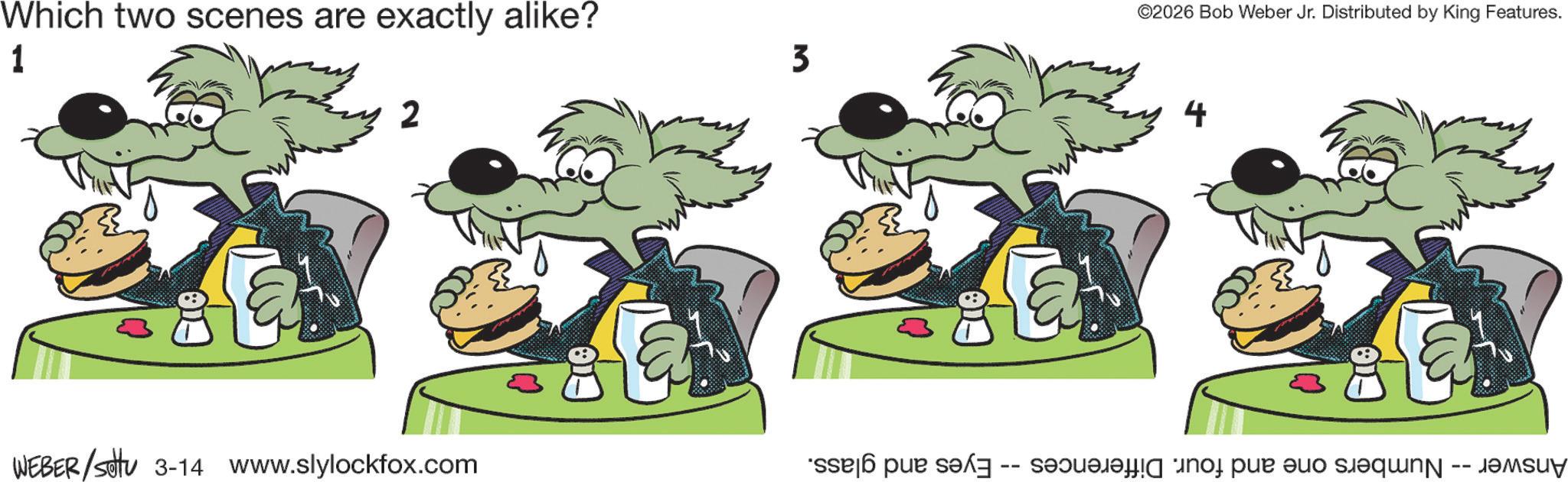 Comics OCR: Which two scenes are exactly alike? 1 2 WEBER/sotu 3-14 www.slylockfox.com 3 ©2026 Bob Weber Jr. Distributed by King Features. 4 Answer -- Numbers one and four. Differences -- Eyes and glass. Which two scenes are exactly alike ? 1 2 WEBER / sotu 3-14 www.slylockfox.com 3 © 2026 Bob Weber Jr. Distributed by King Features . 4 Answer -- Numbers one and four . Differences -- Eyes and glass .