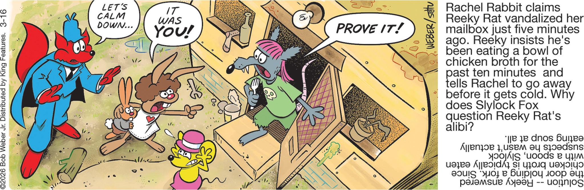 Cartoon OCR: ©2026 Bob Weber Jr. Distributed by King Features. 3-16 LET'S CALM IT WAS DOWN... YOU! PROVE IT! ° WEBER/SOU Rachel Rabbit claims Reeky Rat vandalized her mailbox just five minutes ago. Reeky insists he's been eating a bowl of chicken broth for the past ten minutes and tells Rachel to go away before it gets cold. Why does Slylock Fox question Reeky Rat's alibi? se a b c par ?????? ??? ??? -- © 2026 Bob Weber Jr. Distributed by King Features . 3-16 LET'S CALM IT WAS DOWN ... YOU ! PROVE IT ! ° WEBER / SOU Rachel Rabbit claims Reeky Rat vandalized her mailbox just five minutes ago . Reeky insists he's been eating a bowl of chicken broth for the past ten minutes and tells Rachel to go away before it gets cold . Why does Slylock Fox question Reeky Rat's alibi ? se a b c par ?????? ??? ??? --