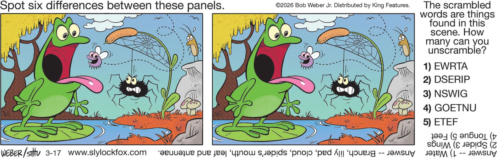 Fictional character OCR: Spot six differences between these panels. ©2026 Bob Weber Jr. Distributed by King Features. WEBER /settu 3-17 www.slylockfox.com e per i po spids 'phop 'ped young - The scrambled words are things found in this scene. How many can you unscramble? 1) EWRTA 2) DSERIP 3) NSWIG 4) GOETNU 5) ETEF (( ps (2 ????? (L -- ???? Spot six differences between these panels . © 2026 Bob Weber Jr. Distributed by King Features . WEBER / settu 3-17 www.slylockfox.com e per i po spids ' phop ' ped young - The scrambled words are things found in this scene . How many can you unscramble ? 1 ) EWRTA 2 ) DSERIP 3 ) NSWIG 4 ) GOETNU 5 ) ETEF ( ( ps ( 2 ????? ( L -- ????