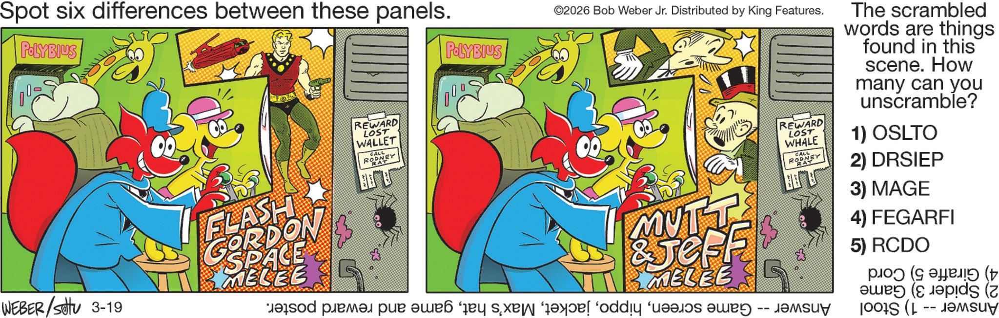 Comic book OCR: Spot six differences between these panels. POLYBIUS WEBER / settu 3-19 FLASH GORDON $ SPACE MELEE REWARD LOST WALLET CALL RODNEY POLYBIUS 000 ©2026 Bob Weber Jr. Distributed by King Features. MUTT &JesF MELEE od pre par les add a REWARD LOST WHALE CALL RODNEY The scrambled words are things found in this scene. How many can you unscramble? 1) OSLTO 2) DRSIEP 3) MAGE 4) FEGARFI 5) RCDO (5 ( ( Spot six differences between these panels . POLYBIUS WEBER / settu 3-19 FLASH GORDON $ SPACE MELEE REWARD LOST WALLET CALL RODNEY POLYBIUS 000 © 2026 Bob Weber Jr. Distributed by King Features . MUTT & JesF MELEE od pre par les add a REWARD LOST WHALE CALL RODNEY The scrambled words are things found in this scene . How many can you unscramble ? 1 ) OSLTO 2 ) DRSIEP 3 ) MAGE 4 ) FEGARFI 5 ) RCDO ( 5 ( (