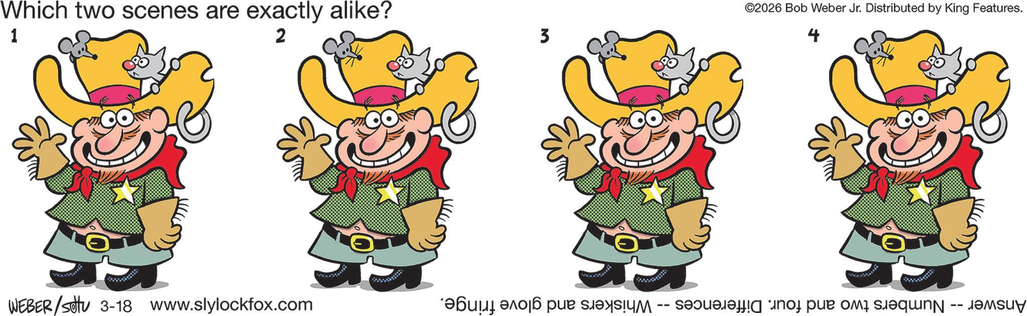 Pleased OCR: Which two scenes are exactly alike? 1 2 WEBER/SU 3-18 www.slylockfox.com 3 ©2026 Bob Weber Jr. Distributed by King Features. 4 Answer -- Numbers two and four. Differences -- Whiskers and glove fringe. Which two scenes are exactly alike ? 1 2 WEBER / SU 3-18 www.slylockfox.com 3 © 2026 Bob Weber Jr. Distributed by King Features . 4 Answer -- Numbers two and four . Differences -- Whiskers and glove fringe .