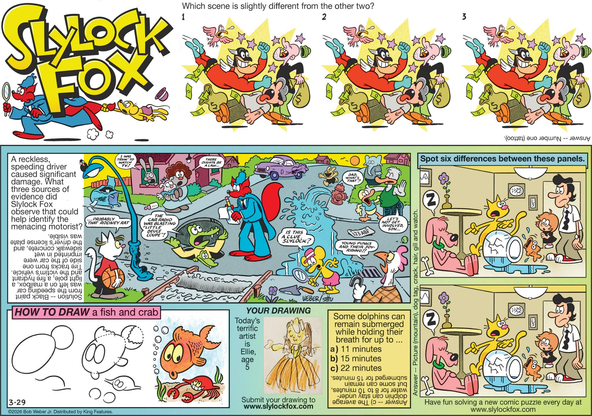 Comic book OCR: SLYLOCK FOX 1 Which scene is slightly different from the other two? 2 3 (C) we Spot six differences between these panels. A recklessspeeding driver caused significant damage. What three sources of evidence did Slylock Fox observe that could help identify the menacing motorist? ??? ?? ???? ???????i! ?????? ? 10 ??? ?? ??? ?????? ??? ???? ...PROBABLY ? ? exoqe e o I WAS TRYIN' TO WATCH TV! THAT RODNEY RAT THE CAR RADIO WAS BLASTING "LITTLE DEUCE COUPE"! HOW TO DRAW a fish and crab THERE OUGHTA BE A LAW... IS THIS A CLUE SLYLOCK? Me YOUR DRAWING Today's terrific artist is Ellieage 5 DADA WHAT 123 ABF YOUNG PUNKS AND THEIR JOY- RIDING!! LET'S NOT GET INVOLVED SON... 3-29 -- ©2026 Bob Weber Jr. Distributed by King Features. WEBER/SOU Some dolphins can remain submerged while holding their breath for up to ... Ca) 11 minutes Submit your drawing to www.slylockfox.com b) 15 minutes c) 22 minutes *sa???? ?1 lol pee???? ??????? a b c - ??????? ??? (0 -- Answer -- Picture (mountain)gill and watch. (2) Have fun solving a new comic puzzle every day at www.slylockfox.com SLYLOCK FOX 1 Which scene is slightly different from the other two ? 2 3 ( C ) we Spot six differences between these panels . A recklessspeeding driver caused significant damage . What three sources of evidence did Slylock Fox observe that could help identify the menacing motorist ? ??? ?? ???? ???????i ! ?????? ? 10 ??? ?? ??? ?????? ??? ???? ... PROBABLY ? ? exoqe e o I WAS TRYIN ' TO WATCH TV ! THAT RODNEY RAT THE CAR RADIO WAS BLASTING " LITTLE DEUCE COUPE " ! HOW TO DRAW a fish and crab THERE OUGHTA BE A LAW ... IS THIS A CLUE SLYLOCK ? Me YOUR DRAWING Today's terrific artist is Ellieage 5 DADA WHAT 123 ABF YOUNG PUNKS AND THEIR JOY- RIDING !! LET'S NOT GET INVOLVED SON ... 3-29 -- © 2026 Bob Weber Jr. Distributed by King Features . WEBER / SOU Some dolphins can remain submerged while holding their breath for up to ... Ca ) 11 minutes Submit your drawing to www.slylockfox.com b ) 15 minutes c ) 22 minutes * sa ???? ? 1 lol pee ???? ??????? a b c - ??????? ??? ( 0 -- Answer -- Picture ( mountain )dog taggill and watch . ( 2 ) Have fun solving a new comic puzzle every day at www.slylockfox.com