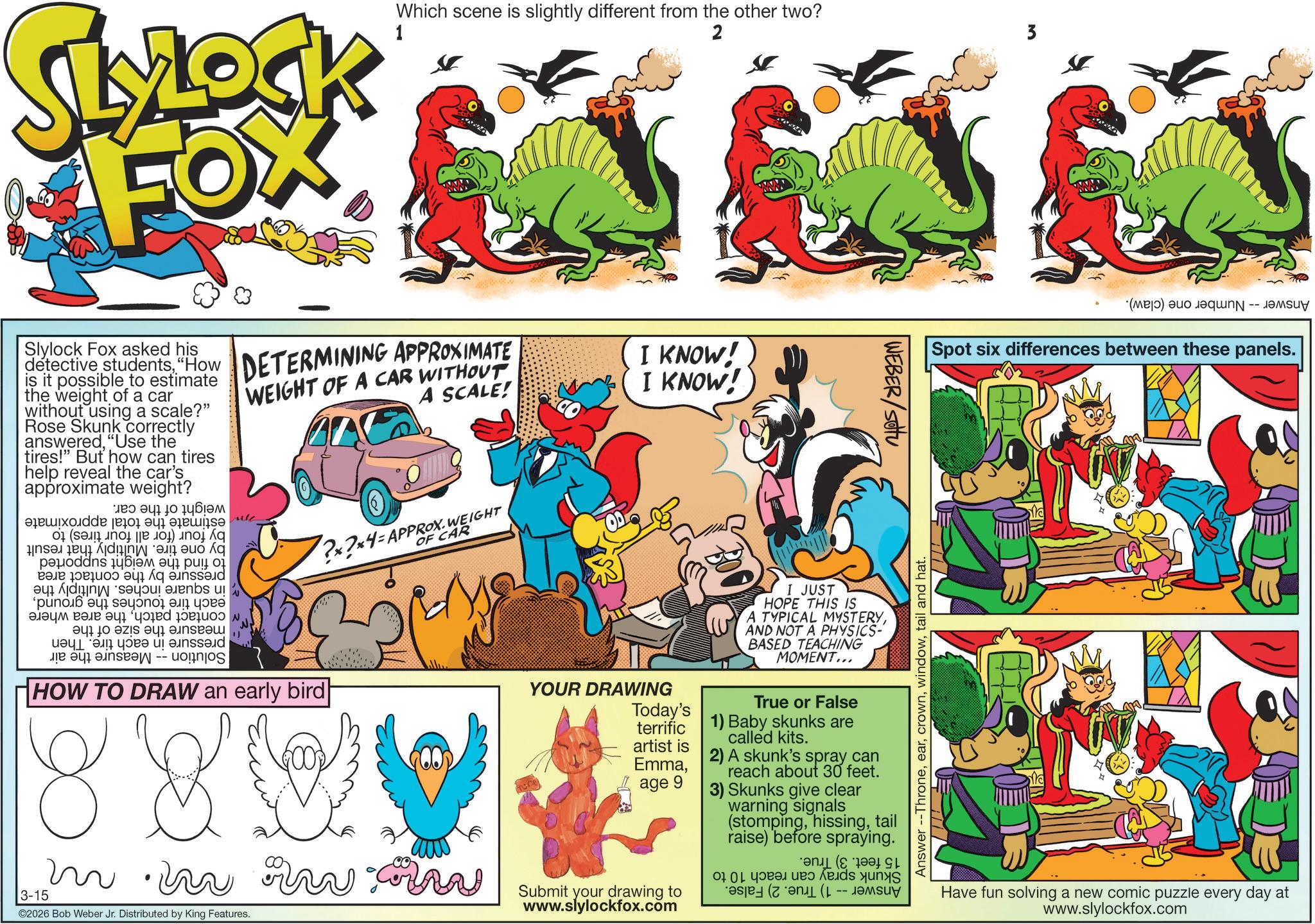 Animal Figure OCR: SLOCK FOX 1 Which scene is slightly different from the other two? 2 3 Slylock Fox asked his detective students"How is it possible to estimate the weight of a car without using a scale?" Rose Skunk correctly answered"Use the tires!" But how can tires help reveal the car's approximate weight? a b c de e a p?uoddns ???? ????? ?? ??? ??? Ájdi??? ·se our auenbs u! ?????? ???? ???? ? ?? ??? w to be a a b c -- oo DETERMINING APPROXIMATE WEIGHT OF A CAR WITHOUT A SCALE! HOW TO DRAW an early bird ?×?×4-APPROX. WEIGHT OF CAR I KNOW! I KNOW! YOUR DRAWING Today's terrific artist is Emmaage 9 I JUST HOPE THIS IS A TYPICAL MYSTERYAND NOT A PHYSICS BASED TEACHING MOMENT... True or False 1) Baby skunks are called kits. 2) A skunk's spray can reach about 30 feet. 3) Skunks give clear warning signals (stompingtail raise) before spraying. WEBER/SOU m.in ww 3-15 2026 Bob Weber Jr. Distributed by King Features. Submit your drawing to www.slylockfox.com 00 ( -- ????? Answer --Thronetail and hat. (a) as Spot six differences between these panels. Have fun solving a new comic puzzle every day at www.slylockfox.com SLOCK FOX 1 Which scene is slightly different from the other two ? 2 3 Slylock Fox asked his detective students" How is it possible to estimate the weight of a car without using a scale ? " Rose Skunk correctly answered" Use the tires ! " But how can tires help reveal the car's approximate weight ? a b c de e a p?uoddns ???? ????? ?? ??? ? ?? Ájdi ??? · se our auenbs u ! ?????? ???? ???? ? ?? ??? w to be a a b c -- oo DETERMINING APPROXIMATE WEIGHT OF A CAR WITHOUT A SCALE ! HOW TO DRAW an early bird ? × ? × 4 - APPROX . WEIGHT OF CAR I KNOW ! I KNOW ! YOUR DRAWING Today's terrific artist is Emmaage 9 I JUST HOPE THIS IS A TYPICAL MYSTERYAND NOT A PHYSICS BASED TEACHING MOMENT ... True or False 1 ) Baby skunks are called kits . 2 ) A skunk's spray can reach about 30 feet . 3 ) Skunks give clear warning signals ( stompingtail raise ) before spraying . WEBER / SOU m.in ww 3-15 2026 Bob Weber Jr. Distributed by King Features . Submit your drawing to www.slylockfox.com 00 ( -- ????? Answer --Thronetail and hat . ( a ) as Spot six differences between these panels . Have fun solving a new comic puzzle every day at www.slylockfox.com