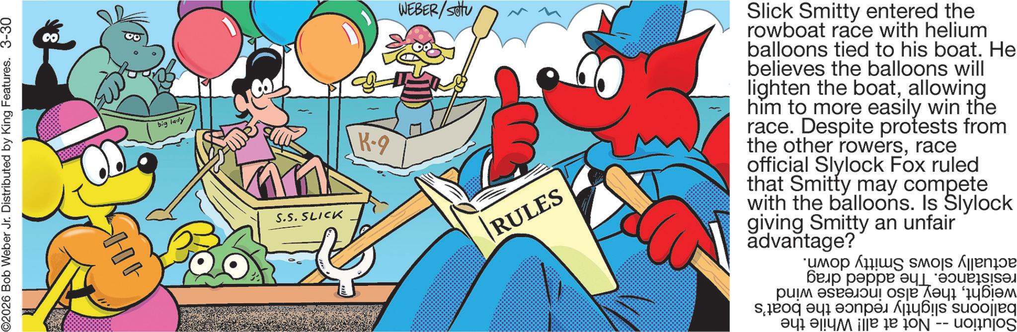 Comics OCR: 02026 Bob Weber Jr. Distributed by King Features. 3-30 >HIG big lady S.S. SLICK K-9 WEBER/settu RULES Slick Smitty entered the rowboat race with helium balloons tied to his boat. He believes the balloons will lighten the boatallowing him to more easily win the race. Despite protests from the other rowersrace official Slylock Fox ruled that Smitty may compete with the balloons. Is Slylock giving Smitty an unfair advantage? ??? ????? ? ??? ? osje ??? '????? da se olied ?yi ?liyi ile de jon -- uonos 02026 Bob Weber Jr. Distributed by King Features . 3-30 > HIG big lady S.S. SLICK K - 9 WEBER / settu RULES Slick Smitty entered the rowboat race with helium balloons tied to his boat . He believes the balloons will lighten the boatallowing him to more easily win the race . Despite protests from the other rowersrace official Slylock Fox ruled that Smitty may compete with the balloons . Is Slylock giving Smitty an unfair advantage ? ??? ????? ? ??? ? osje ??? ' ????? da se olied ?yi ?liyi ile de jon -- uonos