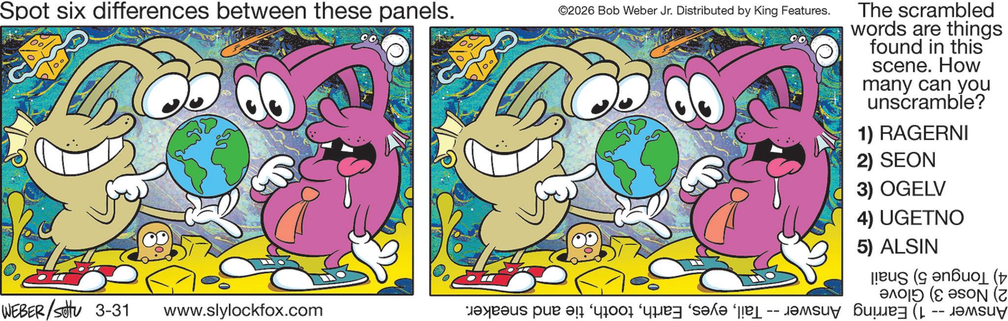 Fictional character OCR: Spot six differences between these panels. ©2026 Bob Weber Jr. Distributed by King Features. WEBER/settu 3-31 www.slylockfox.com bas par a car and a The scrambled words are things found in this scene. How many can you unscramble? 1) RAGERNI 2) SEON 3) OGELV 4) UGETNO 5) ALSIN ( ( (2 Spot six differences between these panels . © 2026 Bob Weber Jr. Distributed by King Features . WEBER / settu 3-31 www.slylockfox.com bas par a car and a The scrambled words are things found in this scene . How many can you unscramble ? 1 ) RAGERNI 2 ) SEON 3 ) OGELV 4 ) UGETNO 5 ) ALSIN ( ( ( 2