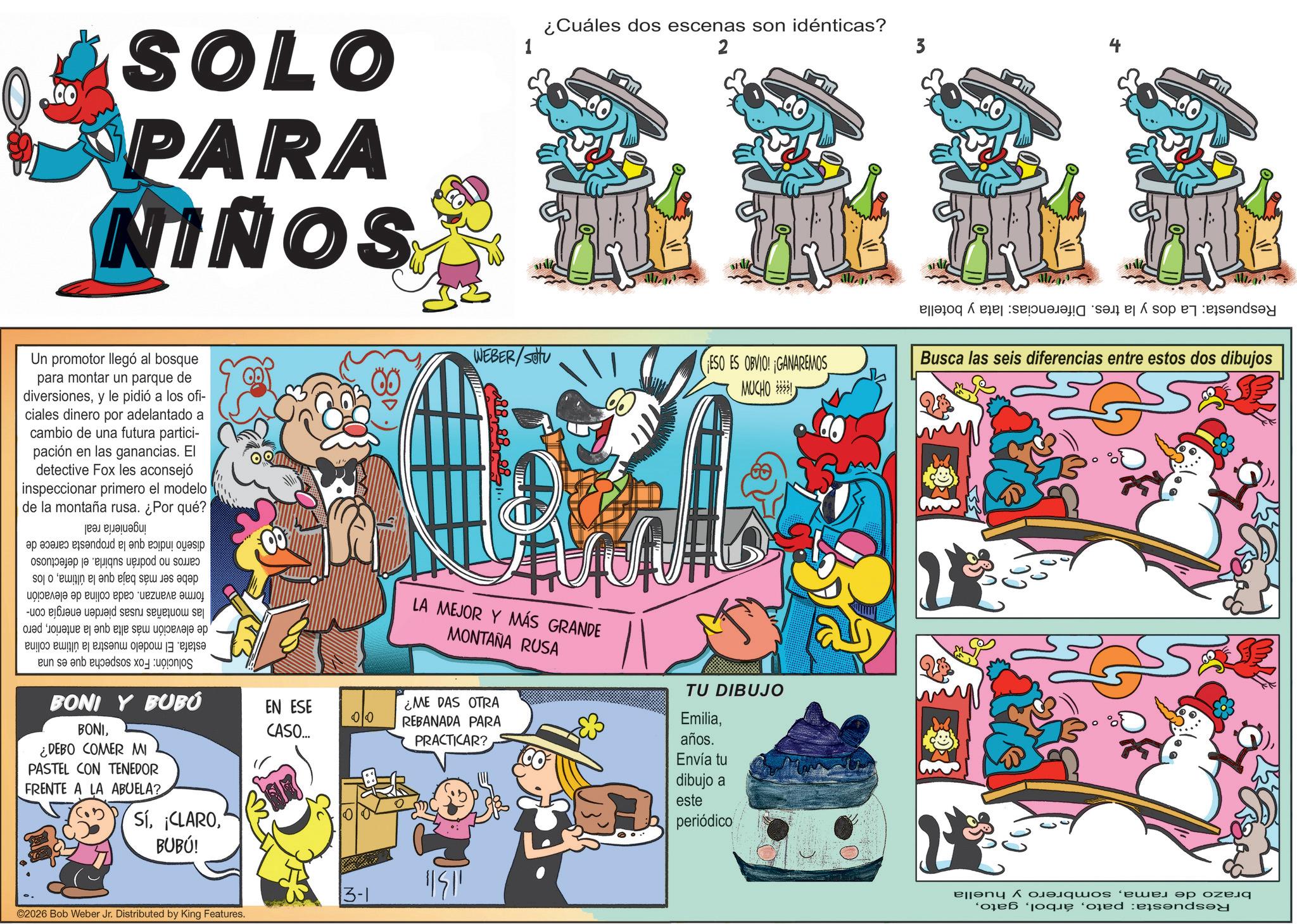 Comic book OCR: SOLO PARA SONIN Un promotor llegó al bosque para montar un parque de diversionesy le pidió a los ofi- ciales dinero por adelantado a cambio de una futura partici- pación en las ganancias. El detective Fox les aconsejó inspeccionar primero el modelo de la montaña rusa. ¿Por qué? Solución: Fox sospecha que es una ingeniería real diseño indica que la propuesta carece de carros no podrán subirla. el defectuoso debe ser más baja que la últimao los forme avanzan. cada colina de elevación las montañas rusas pierden energía con- de elevación más alta que la anteriorpero estafa. El modelo muestra la última colina BONI Y BUBÚ BONI¿DEBO COMER MI PASTEL CON TENEDOR FRENTE A LA ABUELA? EN ESE CASO... SíBUBÚ! ©2026 Bob Weber Jr. Distributed by King Features. 1 ¿Cuáles dos escenas son idénticas? 2 WEBER/SOU ESO ES OBVIO! GANAREMOS MUCHO ! LA MEJOR Y MÁS GRANDE MONTAÑA RUSA TU DIBUJO Emilia¿ME DAS OTRA 00 REBANADA PARA PRACTICAR? 13-1 11341 años. Envía tu dibujo a este periódico Respuesta: La dos y la tres. Diferencias: lata y botella Busca las seis diferencias entre estos dos dibujos brazo de ramasombrero Respuesta: patoy huella SOLO PARA SONIN Un promotor llegó al bosque para montar un parque de diversionesy le pidió a los ofi- ciales dinero por adelantado a cambio de una futura partici- pación en las ganancias . El detective Fox les aconsejó inspeccionar primero el modelo de la montaña rusa . ¿ Por qué ? Solución : Fox sospecha que es una ingeniería real diseño indica que la propuesta carece de carros no podrán subirla . el defectuoso debe ser más baja que la últimao los forme avanzan . cada colina de elevación las montañas rusas pierden energía con- de elevación más alta que la anteriorpero estafa . El modelo muestra la última colina BONI Y BUBÚ BONI¿ DEBO COMER MI PASTEL CON TENEDOR FRENTE A LA ABUELA ? EN ESE CASO ... Sí¡ CLAROBUBÚ ! © 2026 Bob Weber Jr. Distributed by King Features . 1 ¿ Cuáles dos escenas son idénticas ? 2 WEBER / SOU ESO ES OBVIO ! GANAREMOS MUCHO ! LA MEJOR Y MÁS GRANDE MONTAÑA RUSA TU DIBUJO Emilia¿ ME DAS OTRA 00 REBANADA PARA PRACTICAR ? 13-1 11341 años . Envía tu dibujo a este periódico Respuesta : La dos y la tres . Diferencias : lata y botella Busca las seis diferencias entre estos dos dibujos brazo de ramasombrero Respuesta : patoy huella