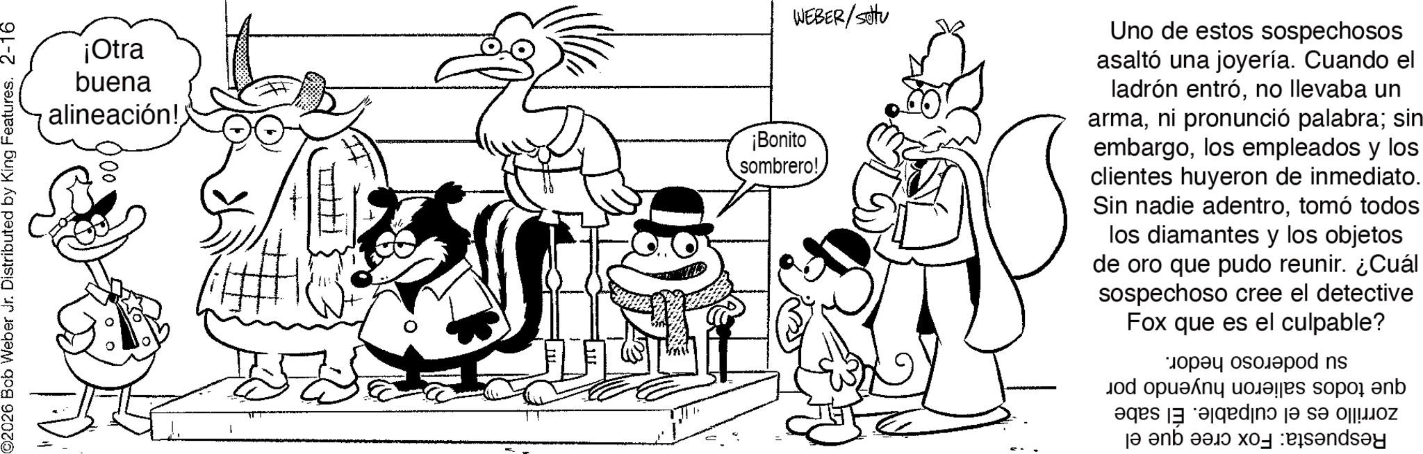 Illustration OCR: ©2026 Bob Weber Jr. Distributed by King Features. 2-16 WEBER/Stu ¡Otra buena alineación! ¡Bonito sombrero! Uno de estos sospechosos asaltó una joyería. Cuando el ladrón entróno llevaba un armani pronunció palabra; sin embargolos empleados y los clientes huyeron de inmediato. Sin nadie adentrotomó todos los diamantes y los objetos de oro que pudo reunir. ¿Cuál sospechoso cree el detective Fox que es el culpable? a pod ns ops so b se de a b c d © 2026 Bob Weber Jr. Distributed by King Features . 2-16 WEBER / Stu ¡ Otra buena alineación ! ¡ Bonito sombrero ! Uno de estos sospechosos asaltó una joyería . Cuando el ladrón entróno llevaba un armani pronunció palabra ; sin embargolos empleados y los clientes huyeron de inmediato . Sin nadie adentrotomó todos los diamantes y los objetos de oro que pudo reunir . ¿ Cuál sospechoso cree el detective Fox que es el culpable ? a pod ns ops so b se de a b c d