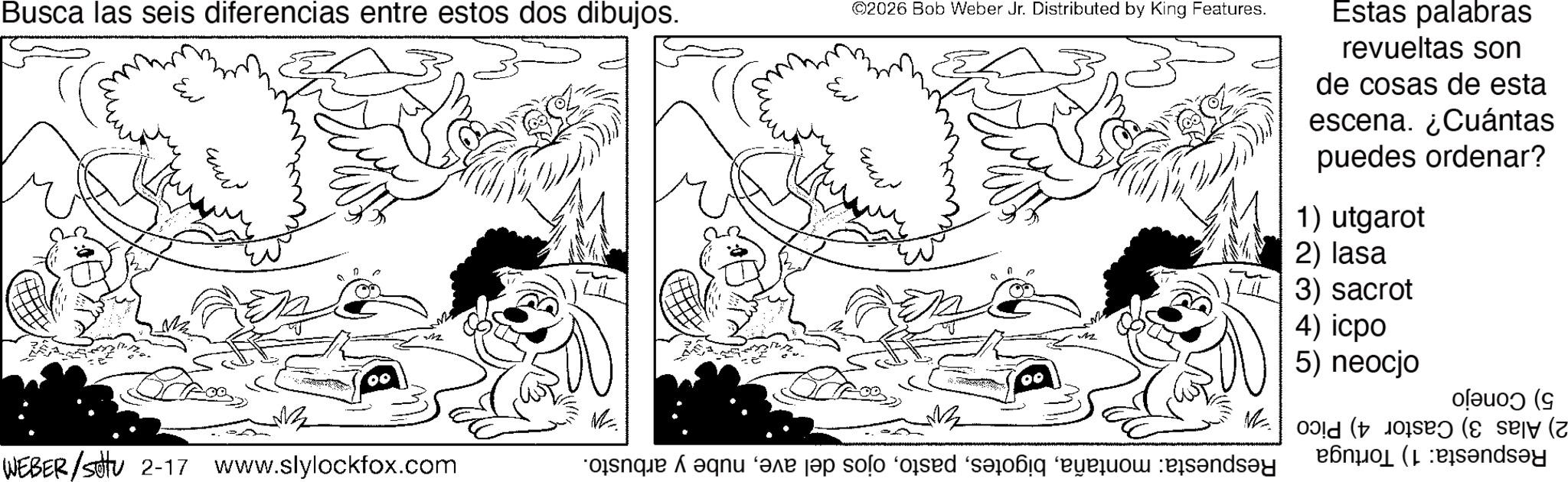 Comics OCR: Busca las seis diferencias entre estos dos dibujos. Eut ©2026 Bob Weber Jr. Distributed by King Features. Estas palabras revueltas son de cosas de esta escena. ¿Cuántas puedes ordenar? 1) utgarot 2) lasa 3) sacrot Ext 4) icpo 5) neocjo oleuo) (g ? M ((( WEBER/settu 2-17 www.slylockfox.com que a aqu are a solo od sad from sandsy Busca las seis diferencias entre estos dos dibujos . Eut © 2026 Bob Weber Jr. Distributed by King Features . Estas palabras revueltas son de cosas de esta escena . ¿ Cuántas puedes ordenar ? 1 ) utgarot 2 ) lasa 3 ) sacrot Ext 4 ) icpo 5 ) neocjo oleuo ) ( g ? M ( ( ( WEBER / settu 2-17 www.slylockfox.com que a aqu are a solo od sad from sandsy
