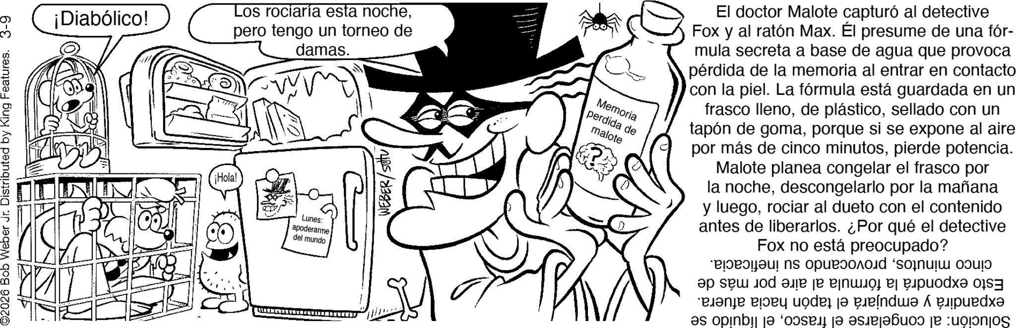 Costume Hat OCR: ©2026 Bob Weber Jr. Distributed by King Features. 3-9 ¡Diabólico! Los rociaría esta nochepero tengo un torneo de ¡Hola! Lunes: apoderarme del mundo damas. WEBER/SU Memoria perdida de malote El doctor Malote capturó al detective Fox y al ratón Max. Él presume de una fór- mula secreta a base de agua que provoca pérdida de la memoria al entrar en contacto con la piel. La fórmula está guardada en un frasco llenosellado con un tapón de gomaporque si se expone al aire por más de cinco minutospierde potencia. Malote planea congelar el frasco por la nochedescongelarlo por la mañana y luegorociar al dueto con el contenido antes de liberarlos. ¿Por qué el detective Fox no está preocupado? ????? ????? a e e e e e a b c d ??? ?? e d as opinbera je pa je o © 2026 Bob Weber Jr. Distributed by King Features . 3-9 ¡ Diabólico ! Los rociaría esta nochepero tengo un torneo de ¡ Hola ! Lunes : apoderarme del mundo damas . WEBER / SU Memoria perdida de malote El doctor Malote capturó al detective Fox y al ratón Max . Él presume de una fór- mula secreta a base de agua que provoca pérdida de la memoria al entrar en contacto con la piel . La fórmula está guardada en un frasco llenode plásticosellado con un tapón de gomaporque si se expone al aire por más de cinco minutospierde potencia . Malote planea congelar el frasco por la nochedescongelarlo por la mañana y luegorociar al dueto con el contenido antes de liberarlos . ¿ Por qué el detective Fox no está preocupado ? ????? ????? a e e e e e a b c d ??? ?? e d as opinbera je pa je o