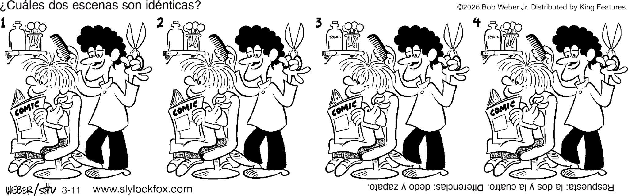 Conversation OCR: ¿Cuáles dos escenas son idénticas? 1 2 COMIC COMIC WEBER/settu 3-11 www.slylockfox.com 3 TONIC COMIC ©2026 Bob Weber Jr. Distributed by King Features. 4 TONIC COMIC do so and ? ¿ Cuáles dos escenas son idénticas ? 1 2 COMIC COMIC WEBER / settu 3-11 www.slylockfox.com 3 TONIC COMIC © 2026 Bob Weber Jr. Distributed by King Features . 4 TONIC COMIC do so and ?
