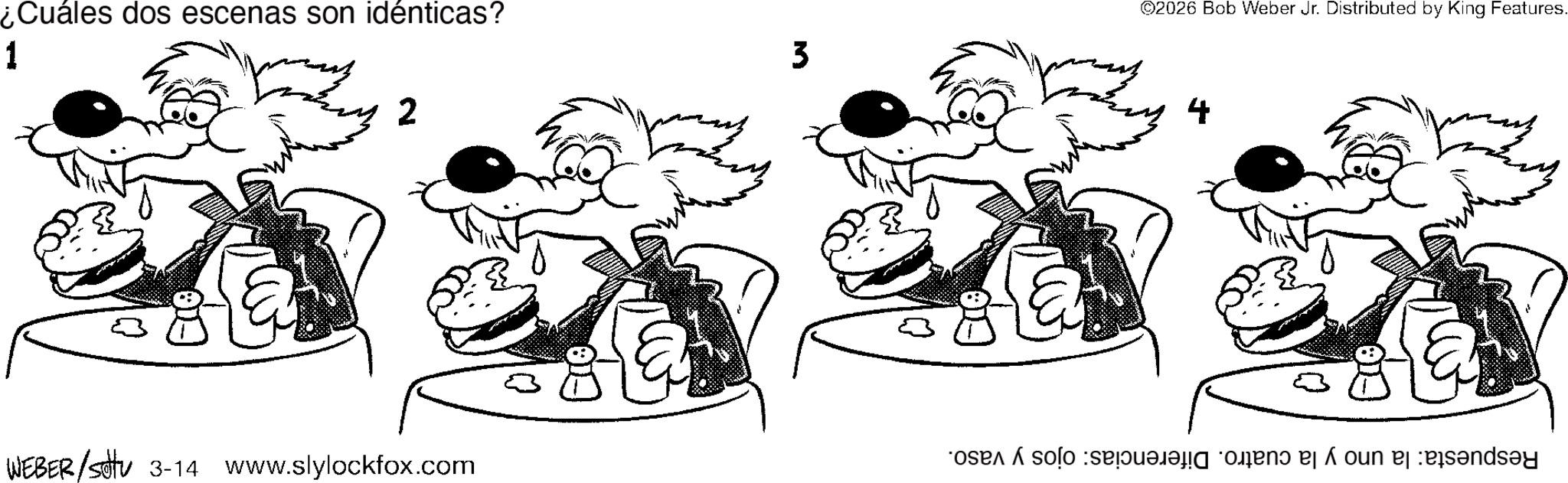 Comics OCR: ¿Cuáles dos escenas son idénticas? 1 2 WEBER/settu 3-14 www.slylockfox.com 3 ©2026 Bob Weber Jr. Distributed by King Features. 4 os solo se n? e oun å ¿ Cuáles dos escenas son idénticas ? 1 2 WEBER / settu 3-14 www.slylockfox.com 3 © 2026 Bob Weber Jr. Distributed by King Features . 4 os solo se n? e oun å