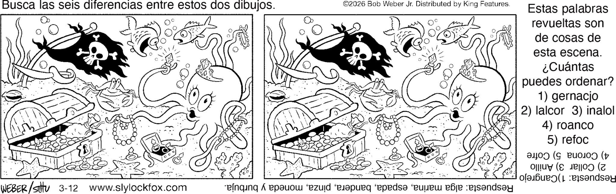 Fictional character OCR: Busca las seis diferencias entre estos dos dibujos. ©2026 Bob Weber Jr. Distributed by King Features. ???? WEBER /sottu 3-12 www.slylockfox.com enging epo pu pe any Estas palabras revueltas son de cosas de esta escena. ¿Cuántas puedes ordenar? 1) gernacjo 2) lalcor 3) inalol 4) roanco 5) refoc 0J0) (g Puo0) († ( ?nds?y Busca las seis diferencias entre estos dos dibujos . © 2026 Bob Weber Jr. Distributed by King Features . ???? WEBER / sottu 3-12 www.slylockfox.com enging epo pu pe any Estas palabras revueltas son de cosas de esta escena . ¿ Cuántas puedes ordenar ? 1 ) gernacjo 2 ) lalcor 3 ) inalol 4 ) roanco 5 ) refoc 0J0 ) ( g Puo0 ) ( † ( ?nds?y