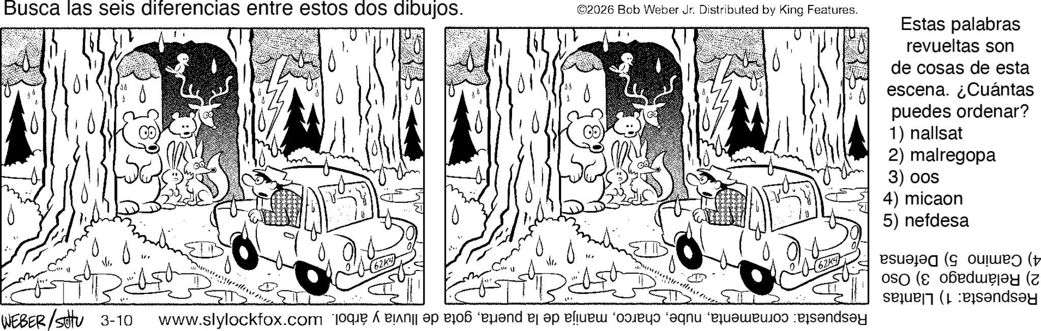 Fictional character OCR: Busca las seis diferencias entre estos dos dibujos. WEBER/Settu 3-10 ©2026 Bob Weber Jr. Distributed by King Features. Estas palabras revueltas son de cosas de esta escena. ¿Cuántas puedes ordenar? 1) nallsat 2) malregopa 3) oos 4) micaon 5) nefdesa 2) Relámpago 3) Oso 4) Camino 5) Defensa Respuesta: 1) Llantas Respuesta: cornamentagota de lluvia y árbol. S'MMM Busca las seis diferencias entre estos dos dibujos . WEBER / Settu 3-10 © 2026 Bob Weber Jr. Distributed by King Features . Estas palabras revueltas son de cosas de esta escena . ¿ Cuántas puedes ordenar ? 1 ) nallsat 2 ) malregopa 3 ) oos 4 ) micaon 5 ) nefdesa 2 ) Relámpago 3 ) Oso 4 ) Camino 5 ) Defensa Respuesta : 1 ) Llantas Respuesta : cornamentamanija de la puertagota de lluvia y árbol . S'MMM