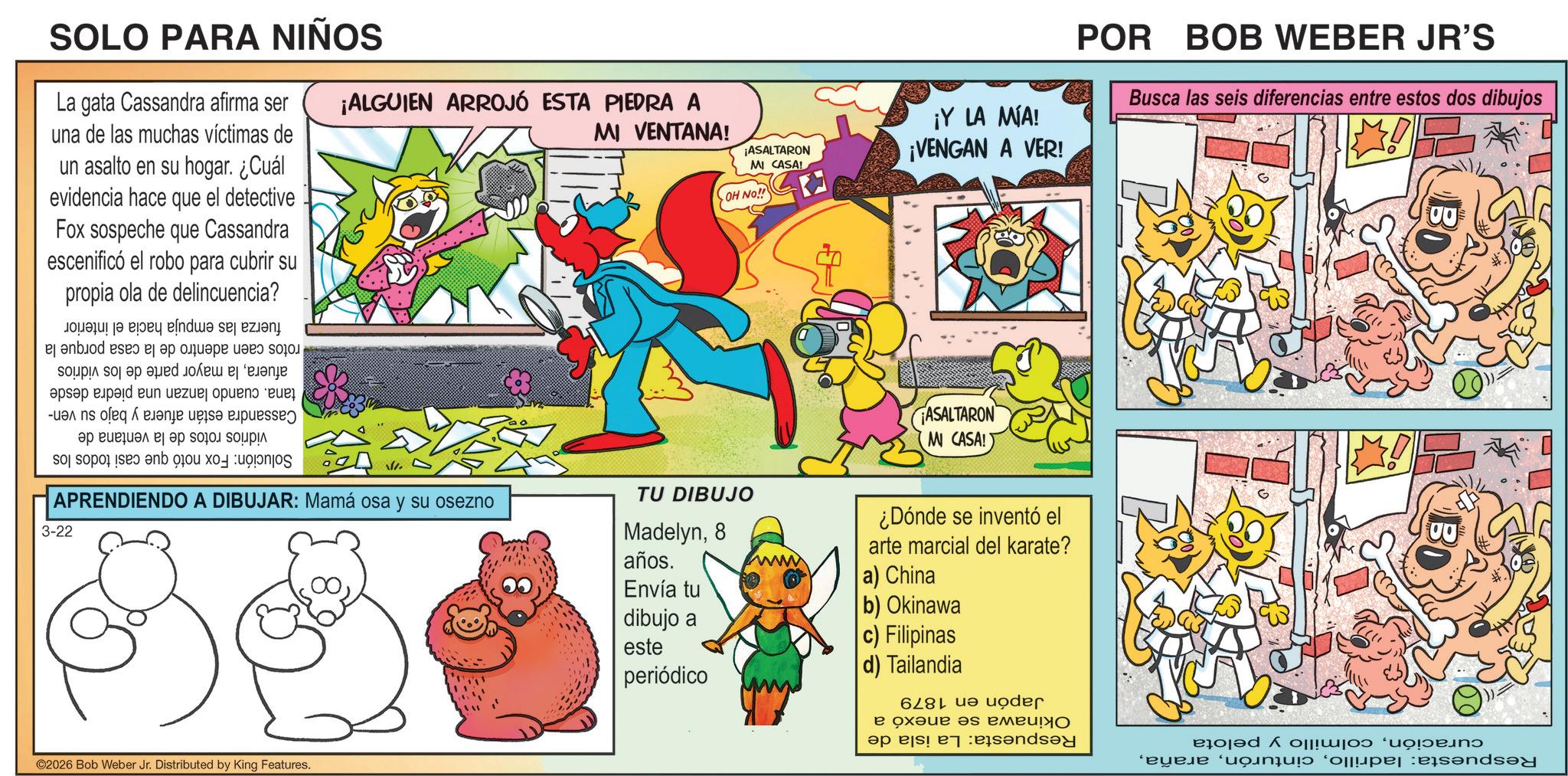 Publication OCR: SOLO PARA NIÑOS La gata Cassandra afirma ser una de las muchas víctimas de un asalto en su hogar. ¿Cuál evidencia hace que el detective Fox sospeche que Cassandra escenificó el robo para cubrir su propia ola de delincuencia? ¡ALGUIEN ARROJÓ ESTA PIEDRA A MI VENTANA! rotos caen adentro de la casa porque la afuerala mayor parte de los vidrios tana. cuando lanzan una piedra desde Cassandra están afuera y bajo su ven- vidrios rotos de la ventana de Solución: Fox notó que casi todos los fuerza las empuja hacia el interior ¡ASALTARON MI CASA! OH NO!! ¡Y LA MIA! ¡VENGAN A VER! POR BOB WEBER JR'S Busca las seis diferencias entre estos dos dibujos ASALTARON M CASA! V. APRENDIENDO A DIBUJAR: Mamá osa y su osezno 3-22 TU DIBUJO Madelyn8 años. Envía tu dibujo a este periódico ¿Dónde se inventó el arte marcial del karate? a) China b) Okinawa c) Filipinas d) Tailandia ©2026 Bob Weber Jr. Distributed by King Features. curacióncolmillo y pelota Respuesta: ladrilloJapón en 1879 Okinawa se anexó a Respuesta: La isla de SOLO PARA NIÑOS La gata Cassandra afirma ser una de las muchas víctimas de un asalto en su hogar . ¿ Cuál evidencia hace que el detective Fox sospeche que Cassandra escenificó el robo para cubrir su propia ola de delincuencia ? ¡ ALGUIEN ARROJÓ ESTA PIEDRA A MI VENTANA ! rotos caen adentro de la casa porque la afuerala mayor parte de los vidrios tana . cuando lanzan una piedra desde Cassandra están afuera y bajo su ven- vidrios rotos de la ventana de Solución : Fox notó que casi todos los fuerza las empuja hacia el interior ¡ ASALTARON MI CASA ! OH NO !! ¡ Y LA MIA ! ¡ VENGAN A VER ! POR BOB WEBER JR'S Busca las seis diferencias entre estos dos dibujos ASALTARON M CASA ! V. APRENDIENDO A DIBUJAR : Mamá osa y su osezno 3-22 TU DIBUJO Madelyn8 años . Envía tu dibujo a este periódico ¿ Dónde se inventó el arte marcial del karate ? a ) China b ) Okinawa c ) Filipinas d ) Tailandia © 2026 Bob Weber Jr. Distributed by King Features . curacióncolmillo y pelota Respuesta : ladrilloJapón en 1879 Okinawa se anexó a Respuesta : La isla de