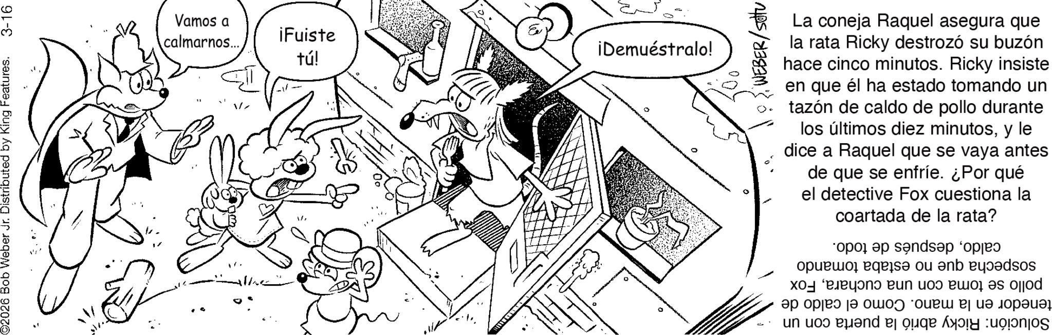 Fictional character OCR: 2026 Bob Weber Jr. Distributed by King Features. 3-16 Vamos a calmarnos.... iFuiste tú! 1/ Wand ¡Demuéstralo! WEBER/settu La coneja Raquel asegura que la rata Ricky destrozó su buzón hace cinco minutos. Ricky insiste en que él ha estado tomando un tazón de caldo de pollo durante los últimos diez minutosy le dice a Raquel que se vaya antes de que se enfríe. ¿Por qué el detective Fox cuestiona la coartada de la rata? opel a sandap *opje o be of an expos ?????????? ?? ? ?? ???? ? ??? ?????? ????? und and be a 2026 Bob Weber Jr. Distributed by King Features . 3-16 Vamos a calmarnos .... iFuiste tú ! 1 / Wand ¡ Demuéstralo ! WEBER / settu La coneja Raquel asegura que la rata Ricky destrozó su buzón hace cinco minutos . Ricky insiste en que él ha estado tomando un tazón de caldo de pollo durante los últimos diez minutosy le dice a Raquel que se vaya antes de que se enfríe . ¿ Por qué el detective Fox cuestiona la coartada de la rata ? opel a sandap * opje o be of an expos ?????????? ?? ? ?? ???? ? ??? ?????? ????? und and be a