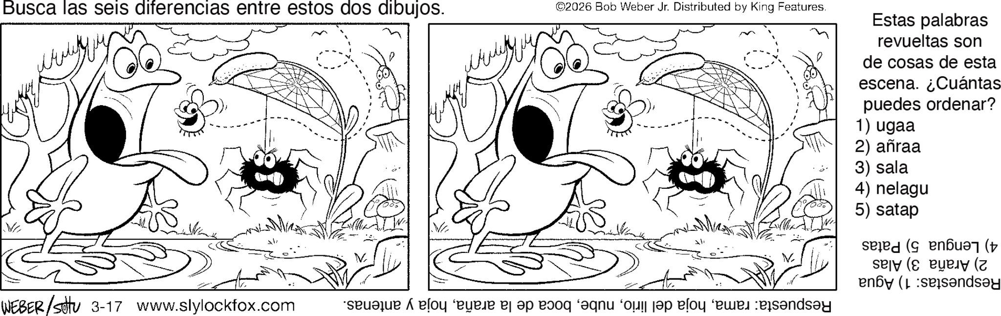 Happiness OCR: Busca las seis diferencias entre estos dos dibujos. WEBER/settu 3-17 www.slylockfox.com ? ©2026 Bob Weber Jr. Distributed by King Features. Estas palabras revueltas son de cosas de esta escena. ¿Cuántas puedes ordenar? 1) ugaa 2) añraa 3) sala 4) nelagu 5) satap (( ( (sandsay Busca las seis diferencias entre estos dos dibujos . WEBER / settu 3-17 www.slylockfox.com ? © 2026 Bob Weber Jr. Distributed by King Features . Estas palabras revueltas son de cosas de esta escena . ¿ Cuántas puedes ordenar ? 1 ) ugaa 2 ) añraa 3 ) sala 4 ) nelagu 5 ) satap ( ( ( ( sandsay