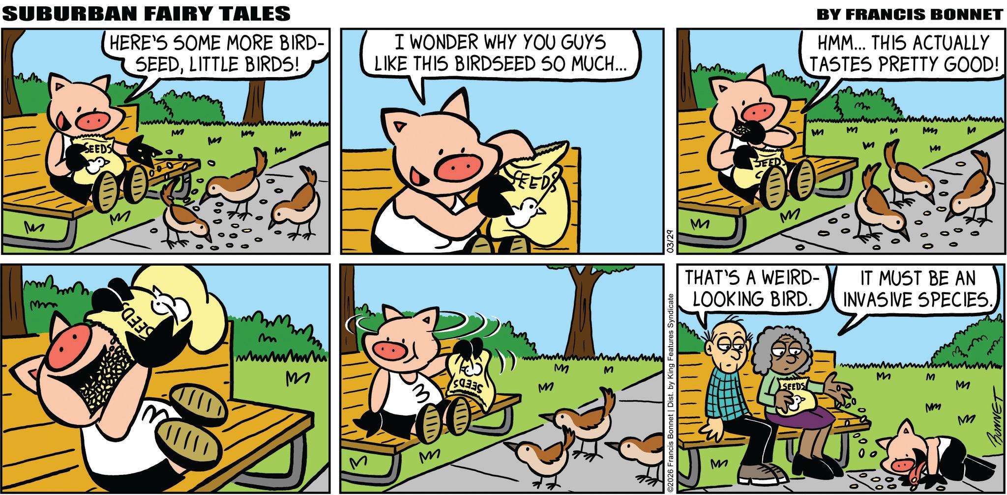 Fictional character OCR: SUBURBAN FAIRY TALES HERE'S SOME MORE BIRD- SEEDLITTLE BIRDS! I WONDER WHY YOU GUYS LIKE THIS BIRDSEED SO MUCH... SEEDS M M mm SEEDS wwww M M m wwwwwwww M M SEEDS www M M 3 M M ©2026 Francis Bonnet | Dist. by King Features Syndicate 03/29 M BY FRANCIS BONNET HMM... THIS ACTUALLY TASTES PRETTY GOOD! m M M M M M G M M M THAT'S A WEIRD- LOOKING BIRD. IT MUST BE AN INVASIVE SPECIES. M SEEDS wwwwwww M M M Mm M BONNET SUBURBAN FAIRY TALES HERE'S SOME MORE BIRD- SEEDLITTLE BIRDS ! I WONDER WHY YOU GUYS LIKE THIS BIRDSEED SO MUCH ... SEEDS M M mm SEEDS wwww M M m wwwwwwww M M SEEDS www M M 3 M M © 2026 Francis Bonnet | Dist . by King Features Syndicate 03/29 M BY FRANCIS BONNET HMM ... THIS ACTUALLY TASTES PRETTY GOOD ! m M M M M M G M M M THAT'S A WEIRD- LOOKING BIRD . IT MUST BE AN INVASIVE SPECIES . M SEEDS wwwwwww M M M Mm M BONNET