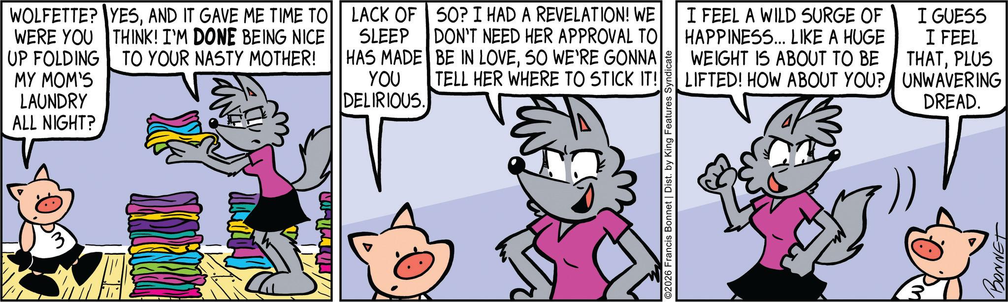Comic book OCR: WOLFETTE? YESAND IT GAVE ME TIME TO THINK! I'M DONE BEING NICE TO YOUR NASTY MOTHER! WERE YOU UP FOLDING MY MOM'S LAUNDRY ALL NIGHT? LACK OF SLEEP HAS MADE YOU DELIRIOUS 50? I HAD A REVELATION! WE DON'T NEED HER APPROVAL TO BE IN LOVESO WE'RE GONNA TELL HER WHERE TO STICK IT! I FEEL A WILD SURGE OF HAPPINESS... LIKE A HUGE WEIGHT IS ABOUT TO BE LIFTED! HOW ABOUT YOU? I GUESS I FEEL THATPLUS UNWAVERING DREAD. ©2026 Francis Bonnet | Dist. by King Features Syndicate BONNET WOLFETTE ? YESAND IT GAVE ME TIME TO THINK ! I'M DONE BEING NICE TO YOUR NASTY MOTHER ! WERE YOU UP FOLDING MY MOM'S LAUNDRY ALL NIGHT ? LACK OF SLEEP HAS MADE YOU DELIRIOUS 50 ? I HAD A REVELATION ! WE DON'T NEED HER APPROVAL TO BE IN LOVESO WE'RE GONNA TELL HER WHERE TO STICK IT ! I FEEL A WILD SURGE OF HAPPINESS ... LIKE A HUGE WEIGHT IS ABOUT TO BE LIFTED ! HOW ABOUT YOU ? I GUESS I FEEL THATPLUS UNWAVERING DREAD . © 2026 Francis Bonnet | Dist . by King Features Syndicate BONNET