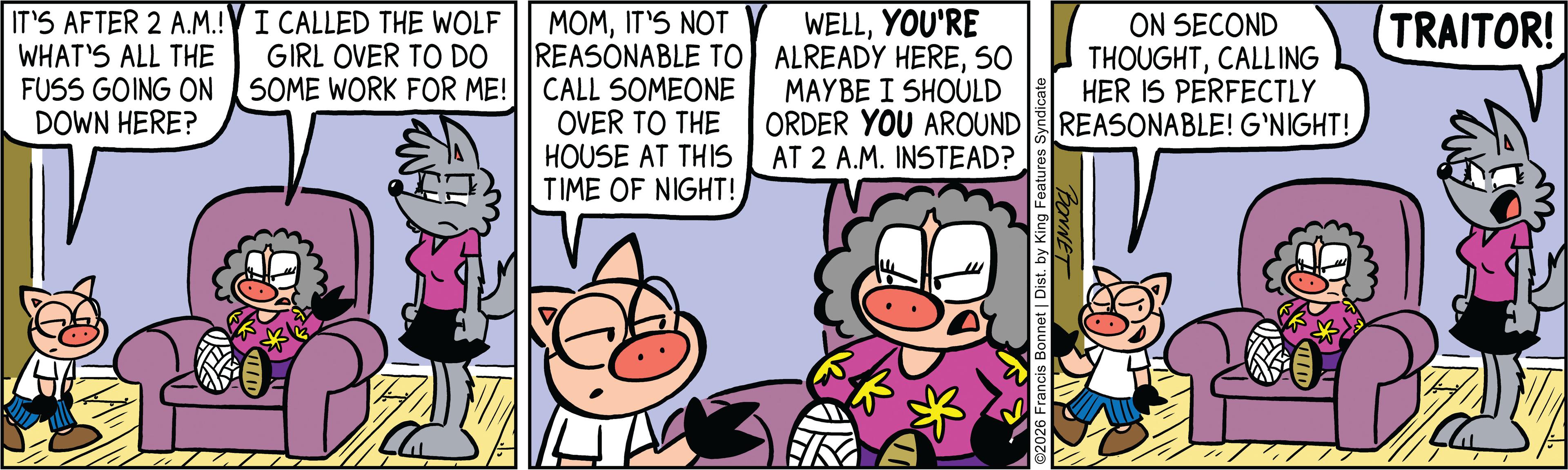 Comic book OCR: IT'S AFTER 2 A.M.! WHAT'S ALL THE FUSS GOING ON DOWN HERE? I CALLED THE WOLF GIRL OVER TO DO SOME WORK FOR ME! MOMIT'S NOT REASONABLE TO CALL SOMEONE OVER TO THE HOUSE AT THIS TIME OF NIGHT! WELLYOU'RE ALREADY HERESO MAYBE I SHOULD ORDER YOU AROUND AT 2 A.M. INSTEAD? D * ©2026 Francis Bonnet | Dist. by King Features Syndicate ON SECOND THOUGHTCALLING HER IS PERFECTLY REASONABLE! G'NIGHT! TRAITOR! BONNET IT'S AFTER 2 A.M. ! WHAT'S ALL THE FUSS GOING ON DOWN HERE ? I CALLED THE WOLF GIRL OVER TO DO SOME WORK FOR ME ! MOMIT'S NOT REASONABLE TO CALL SOMEONE OVER TO THE HOUSE AT THIS TIME OF NIGHT ! WELLYOU'RE ALREADY HERESO MAYBE I SHOULD ORDER YOU AROUND AT 2 A.M. INSTEAD ? D * © 2026 Francis Bonnet | Dist . by King Features Syndicate ON SECOND THOUGHTCALLING HER IS PERFECTLY REASONABLE ! G'NIGHT ! TRAITOR ! BONNET