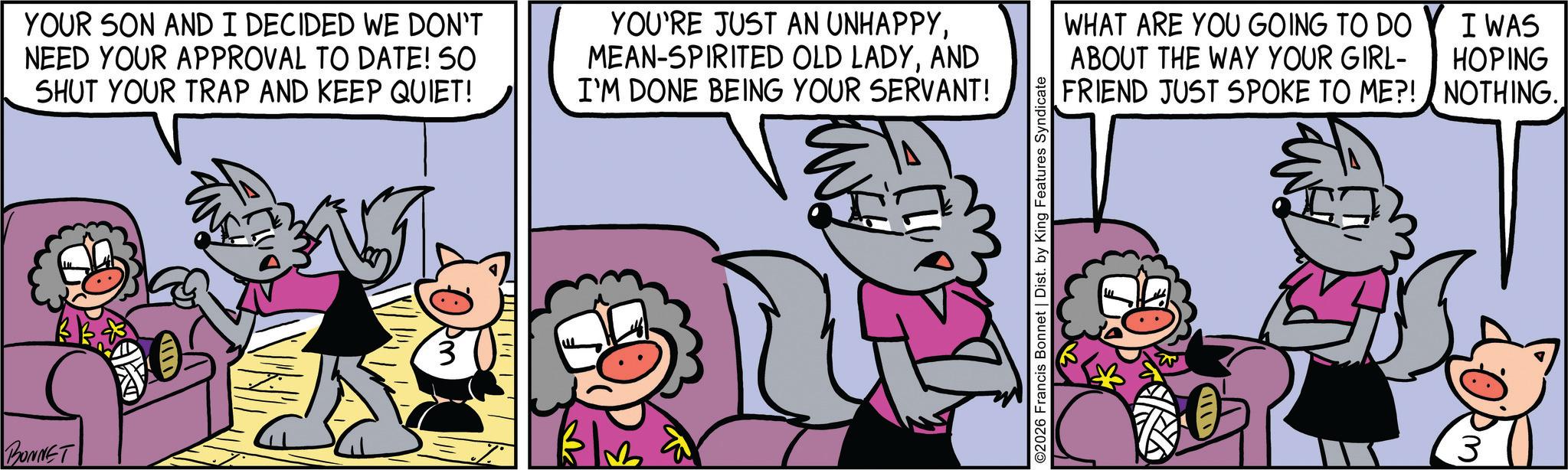 Publication OCR: BONNET YOUR SON AND I DECIDED WE DON'T NEED YOUR APPROVAL TO DATE! 50 SHUT YOUR TRAP AND KEEP QUIET! YOU'RE JUST AN UNHAPPYAND I'M DONE BEING YOUR SERVANT! 3 ©2026 Francis Bonnet | Dist. by King Features Syndicate WHAT ARE YOU GOING TO DO I WAS ABOUT THE WAY YOUR GIRL- HOPING FRIEND JUST SPOKE TO ME?! NOTHING.. BONNET YOUR SON AND I DECIDED WE DON'T NEED YOUR APPROVAL TO DATE ! 50 SHUT YOUR TRAP AND KEEP QUIET ! YOU'RE JUST AN UNHAPPYMEAN - SPIRITED OLD LADYAND I'M DONE BEING YOUR SERVANT ! 3 © 2026 Francis Bonnet | Dist . by King Features Syndicate WHAT ARE YOU GOING TO DO I WAS ABOUT THE WAY YOUR GIRL- HOPING FRIEND JUST SPOKE TO ME ?! NOTHING ..