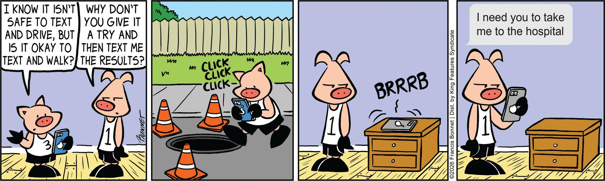 Publication OCR: I KNOW IT ISN'T SAFE TO TEXT AND DRIVEBUT IS IT OKAY TO WHY DON'T YOU GIVE IT A TRY AND THEN TEXT ME MM M m TEXT AND WALK? THE RESULTS? BONNET CLICK CLICK CLICK- M m M ? ° BRRRB O2026 Francis Bonnet | Dist. by King Features Syndicate I need you to take me to the hospital I KNOW IT ISN'T SAFE TO TEXT AND DRIVEBUT IS IT OKAY TO WHY DON'T YOU GIVE IT A TRY AND THEN TEXT ME MM M m TEXT AND WALK ? THE RESULTS ? BONNET CLICK CLICK CLICK- M m M ? ° BRRRB O2026 Francis Bonnet | Dist . by King Features Syndicate I need you to take me to the hospital