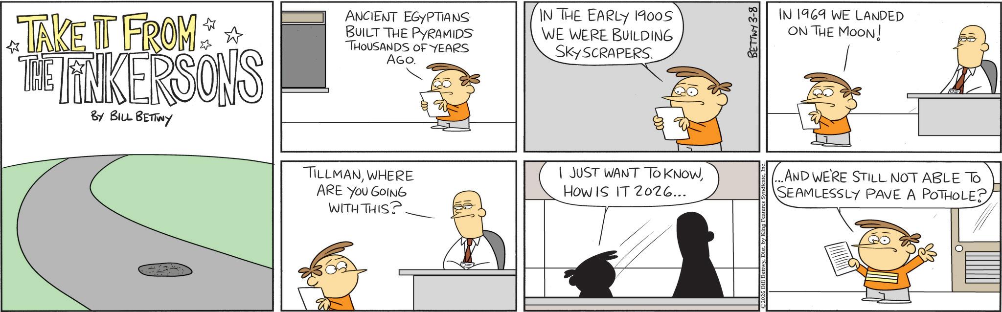 Animated cartoon OCR: TAKE IT FROM ** THE TINKERSONS BY BILL BETTWY ANCIENT EGYPTIANS BUILT THE PYRAMIDS THOUSANDS OF YEARS AGO. TILLMANWHERE ARE YOU GOING WITH THIS? IN THE EARLY 1900S WE WERE BUILDING SKYSCRAPERS. I JUST WANT TO KNOWHOW IS IT 2026... 2026 Bill BettwyBETTWY 3-8 IN 1969 WE LANDED ON THE MOON! ...AND WE'RE STILL NOT ABLE TO SEAMLESSLY PAVE A POTHOLE? TAKE IT FROM ** THE TINKERSONS BY BILL BETTWY ANCIENT EGYPTIANS BUILT THE PYRAMIDS THOUSANDS OF YEARS AGO . TILLMANWHERE ARE YOU GOING WITH THIS ? IN THE EARLY 1900S WE WERE BUILDING SKYSCRAPERS . I JUST WANT TO KNOWHOW IS IT 2026 ... 2026 Bill BettwyBETTWY 3-8 IN 1969 WE LANDED ON THE MOON ! ... AND WE'RE STILL NOT ABLE TO SEAMLESSLY PAVE A POTHOLE ?