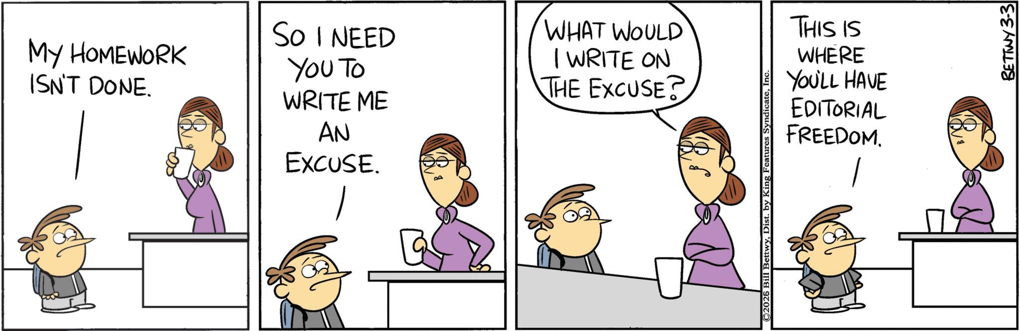 Animation OCR: MY HOMEWORK ISN'T DONE. So I NEED YOU TO WRITE ME AN EXCUSE. WHAT WOULD I WRITE ON THE EXCUSE? THIS IS WHERE YOU'LL HAVE EDITORIAL FREEDOM. _? 2026 Bill BettwyIn BETTWY 3-3 MY HOMEWORK ISN'T DONE . So I NEED YOU TO WRITE ME AN EXCUSE . WHAT WOULD I WRITE ON THE EXCUSE ? THIS IS WHERE YOU'LL HAVE EDITORIAL FREEDOM . _? 2026 Bill BettwyDist . by King Features SyndicateIn BETTWY 3-3