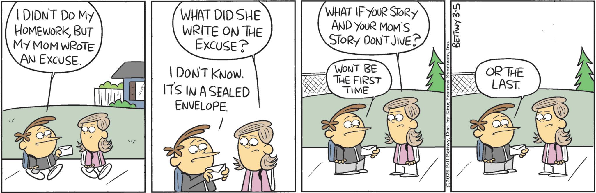 Animation OCR: I DIDN'T DO MY HOMEWORKBUT MY MOM WROTE AN EXCUSE. WHAT DID SHE WRITE ON THE EXCUSE? I DON'T KNOW. IT'S IN A SEALED ENVELOPE. WHAT IF YOUR STORY AND YOUR MOM'S STORY DON'T JIVE? WON'T BE THE FIRST TIME ©2026 Bill BettwyDist. by King Features BETTWY 3-5 OR THE LAST. I DIDN'T DO MY HOMEWORKBUT MY MOM WROTE AN EXCUSE . WHAT DID SHE WRITE ON THE EXCUSE ? I DON'T KNOW . IT'S IN A SEALED ENVELOPE . WHAT IF YOUR STORY AND YOUR MOM'S STORY DON'T JIVE ? WON'T BE THE FIRST TIME © 2026 Bill BettwyDist . by King Features BETTWY 3-5 OR THE LAST .