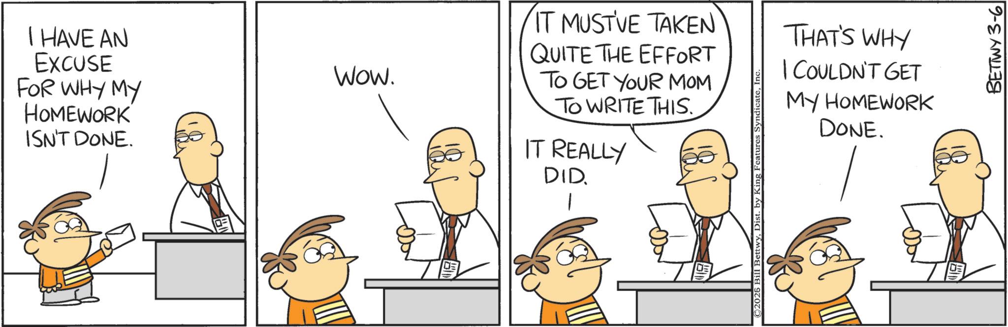 Comics OCR: I HAVE AN EXCUSE FOR WHY MY HOMEWORK ISN'T DONE. WOW. DE IT MUST'VE TAKEN QUITE THE EFFORT TO GET YOUR MOM TO WRITE THIS. IT REALLY DID. 1 ©2026 Bill BettwyIn THAT'S WHY I COULDN'T GET MY HOMEWORK DONE. BETTWY 3-6 I HAVE AN EXCUSE FOR WHY MY HOMEWORK ISN'T DONE . WOW . DE IT MUST'VE TAKEN QUITE THE EFFORT TO GET YOUR MOM TO WRITE THIS . IT REALLY DID . 1 © 2026 Bill BettwyDist . by King Features SyndicateIn THAT'S WHY I COULDN'T GET MY HOMEWORK DONE . BETTWY 3-6