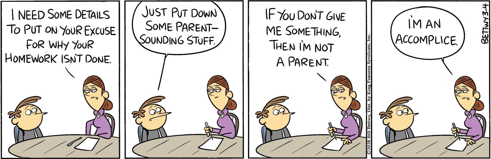 Fiction OCR: I NEED SOME DETAILS TO PUT ON YOUR EXCUSE FOR WHY YOUR HOMEWORK ISN'T DONE. JUST PUT DOWN SOME PARENT- SOUNDING STUFF. IF YOU DON'T GIVE ME SOMETHINGTHEN I'M NOT A PARENT. ©2026 Bill BettwyInc iMAN ACCOMPLICE. BETTWY 3-4 I NEED SOME DETAILS TO PUT ON YOUR EXCUSE FOR WHY YOUR HOMEWORK ISN'T DONE . JUST PUT DOWN SOME PARENT- SOUNDING STUFF . IF YOU DON'T GIVE ME SOMETHINGTHEN I'M NOT A PARENT . © 2026 Bill BettwyDist . by King Features SyndicateInc iMAN ACCOMPLICE . BETTWY 3-4