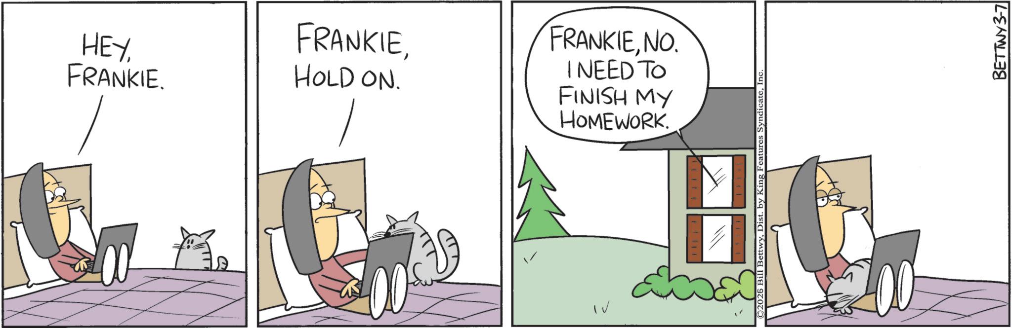 Fictional character OCR: HEY FRANKIE. FRANKIEHOLD ON. FRANKIENO. I NEED TO FINISH MY HOMEWORK. ©2026 Bill BettwyInc BETTWY 3-7 HEY FRANKIE . FRANKIEHOLD ON . FRANKIENO . I NEED TO FINISH MY HOMEWORK . © 2026 Bill BettwyDist . by King Features SyndicateInc BETTWY 3-7