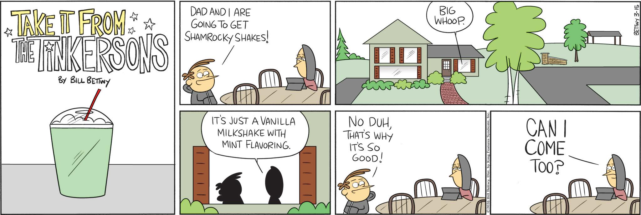 Photo caption OCR: ? TAKE IT FROM THE LINKERSONS BY BILL BETTWY DAD AND I ARE GOING TO GET SHAMROCKY SHAKES! IT'S JUST A VANILLA MILKSHAKE WITH MINT FLAVORING. No DUHTHAT'S WHY IT'S SO GOOD! BIG WHOOP 2026 Bill BettwyDist CAN I COME Too? BETTWY 3-15 ? TAKE IT FROM THE LINKERSONS BY BILL BETTWY DAD AND I ARE GOING TO GET SHAMROCKY SHAKES ! IT'S JUST A VANILLA MILKSHAKE WITH MINT FLAVORING . No DUHTHAT'S WHY IT'S SO GOOD ! BIG WHOOP 2026 Bill BettwyDist CAN I COME Too ? BETTWY 3-15